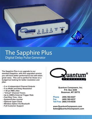 The Sapphire Plus
Digital Delay Pulse Generator

The Sapphire Plus is an upgrade to our
standard Sapphire, with this upgraded version
you will have better performance but still retain
great value. This unit is perfect for those on a
budget but looking for better resolution and
jitter.
- 2 or 4 Independent Channel Outputs
- 5 ns Width and Delay Resolution
- < 50 ps RMS Jitter
- “Virtual” Channel Timers
- Up to 20MHz External Trigger Rate
- Fast Rise Time, <2ns
- System/Pulse counter
- Optional 1ppm Clock
- Wireless Option Via Bluetooth
- Full Customer Support

Quantum Composers, Inc.
P.O. Box 4248
Bozeman, MT 59772
Phone
(406) 582-0227
Fax
(406) 582-0237
Toll Free (800) 510-6530
www.QuantumComposers.com
Sales@QuantumComposers.com

 