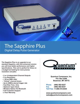The Sapphire Plus
Digital Delay Pulse Generator
The Sapphire Plus is an upgrade to our
standard Sapphire, with this enhanced version
you will have better performance and higher
specifications. This unit is perfect for those on
a budget but looking for more precise
resolution and jitter.
- 2 or 4 Independent Channel Outputs
- 5 ns Resolution
- < 50 ps RMS Jitter
- “Virtual” channel timers
- Up to 20MHz eternal trigger rate
- Fast Rise Time, <2ns
- Optional 1ppm Clock
- Wireless Option Via Bluetooth
- Full Customer Support
- 2 Year Warranty
Quantum Composers, Inc.
P.O. Box 4248
Bozeman, MT 59772
Phone (406) 582-0227
Fax (406) 582-0237
Toll Free +1.800.510.6530
www.quantumcomposers.com
sales@quantumcomposers.com
 