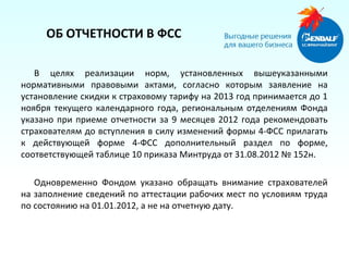 ОБ ОТЧЕТНОСТИ В ФСС

   В целях реализации норм, установленных вышеуказанными
нормативными правовыми актами, согласно которым заявление на
установление скидки к страховому тарифу на 2013 год принимается до 1
ноября текущего календарного года, региональным отделениям Фонда
указано при приеме отчетности за 9 месяцев 2012 года рекомендовать
страхователям до вступления в силу изменений формы 4-ФСС прилагать
к действующей форме 4-ФСС дополнительный раздел по форме,
соответствующей таблице 10 приказа Минтруда от 31.08.2012 № 152н.

   Одновременно Фондом указано обращать внимание страхователей
на заполнение сведений по аттестации рабочих мест по условиям труда
по состоянию на 01.01.2012, а не на отчетную дату.
 