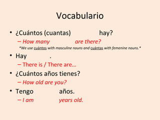 Vocabulario
• ¿Cuántos (cuantas)                             hay?
  – How many                       are there?
   *We use cuántos with masculine nouns and cuántas with femenine nouns.*

• Hay               .
  – There is / There are…
• ¿Cuántos años tienes?
  – How old are you?
• Tengo                   años.
  – I am                 years old.
 