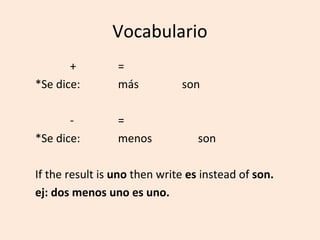 Vocabulario
       +         =
*Se dice:        más          son

       -         =
*Se dice:        menos            son

If the result is uno then write es instead of son.
ej: dos menos uno es uno.
 