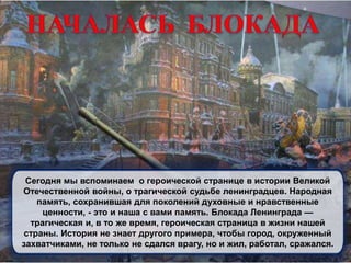 Сегодня мы вспоминаем о героической странице в истории Великой
Отечественной войны, о трагической судьбе ленинградцев. Народная
память, сохранившая для поколений духовные и нравственные
ценности, - это и наша с вами память. Блокада Ленинграда —
трагическая и, в то же время, героическая страница в жизни нашей
страны. История не знает другого примера, чтобы город, окруженный
захватчиками, не только не сдался врагу, но и жил, работал, сражался.
 