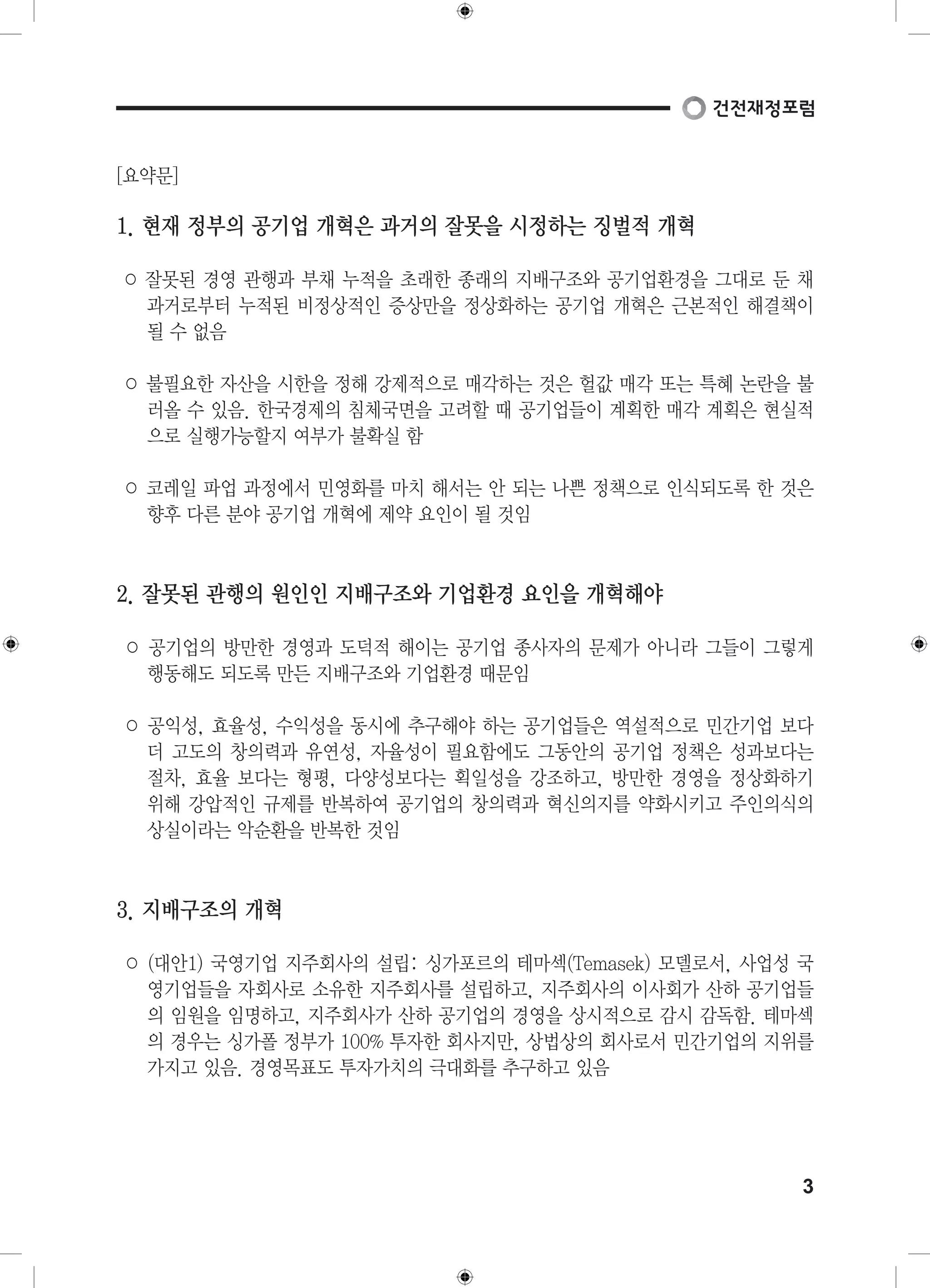 3 
[요약문] 
1. 현재 정부의 공기업 개혁은 과거의 잘못을 시정하는 징벌적 개혁 
○ 잘못된 경영 관행과 부채 누적을 초래한 종래의 지배구조와 공기업환경을 그대로 둔 채 
과거로부터 누적된 비정상적인 증상만을 정상화하는 공기업 개혁은 근본적인 해결책이 
될 수 없음 
○ 불필요한 자산을 시한을 정해 강제적으로 매각하는 것은 헐값 매각 또는 특혜 논란을 불 
러올 수 있음. 한국경제의 침체국면을 고려할 때 공기업들이 계획한 매각 계획은 현실적 
으로 실행가능할지 여부가 불확실 함 
○ 코레일 파업 과정에서 민영화를 마치 해서는 안 되는 나쁜 정책으로 인식되도록 한 것은 
향후 다른 분야 공기업 개혁에 제약 요인이 될 것임 
2. 잘못된 관행의 원인인 지배구조와 기업환경 요인을 개혁해야 
○ 공기업의 방만한 경영과 도덕적 해이는 공기업 종사자의 문제가 아니라 그들이 그렇게 
행동해도 되도록 만든 지배구조와 기업환경 때문임 
○ 공익성, 효율성, 수익성을 동시에 추구해야 하는 공기업들은 역설적으로 민간기업 보다 
더 고도의 창의력과 유연성, 자율성이 필요함에도 그동안의 공기업 정책은 성과보다는 
절차, 효율 보다는 형평, 다양성보다는 획일성을 강조하고, 방만한 경영을 정상화하기 
위해 강압적인 규제를 반복하여 공기업의 창의력과 혁신의지를 약화시키고 주인의식의 
상실이라는 악순환을 반복한 것임 
3. 지배구조의 개혁 
○ (대안1) 국영기업 지주회사의 설립: 싱가포르의 테마섹(Temasek) 모델로서, 사업성 국 
영기업들을 자회사로 소유한 지주회사를 설립하고, 지주회사의 이사회가 산하 공기업들 
의 임원을 임명하고, 지주회사가 산하 공기업의 경영을 상시적으로 감시 감독함. 테마섹 
의 경우는 싱가폴 정부가 100% 투자한 회사지만, 상법상의 회사로서 민간기업의 지위를 
가지고 있음. 경영목표도 투자가치의 극대화를 추구하고 있음 
 