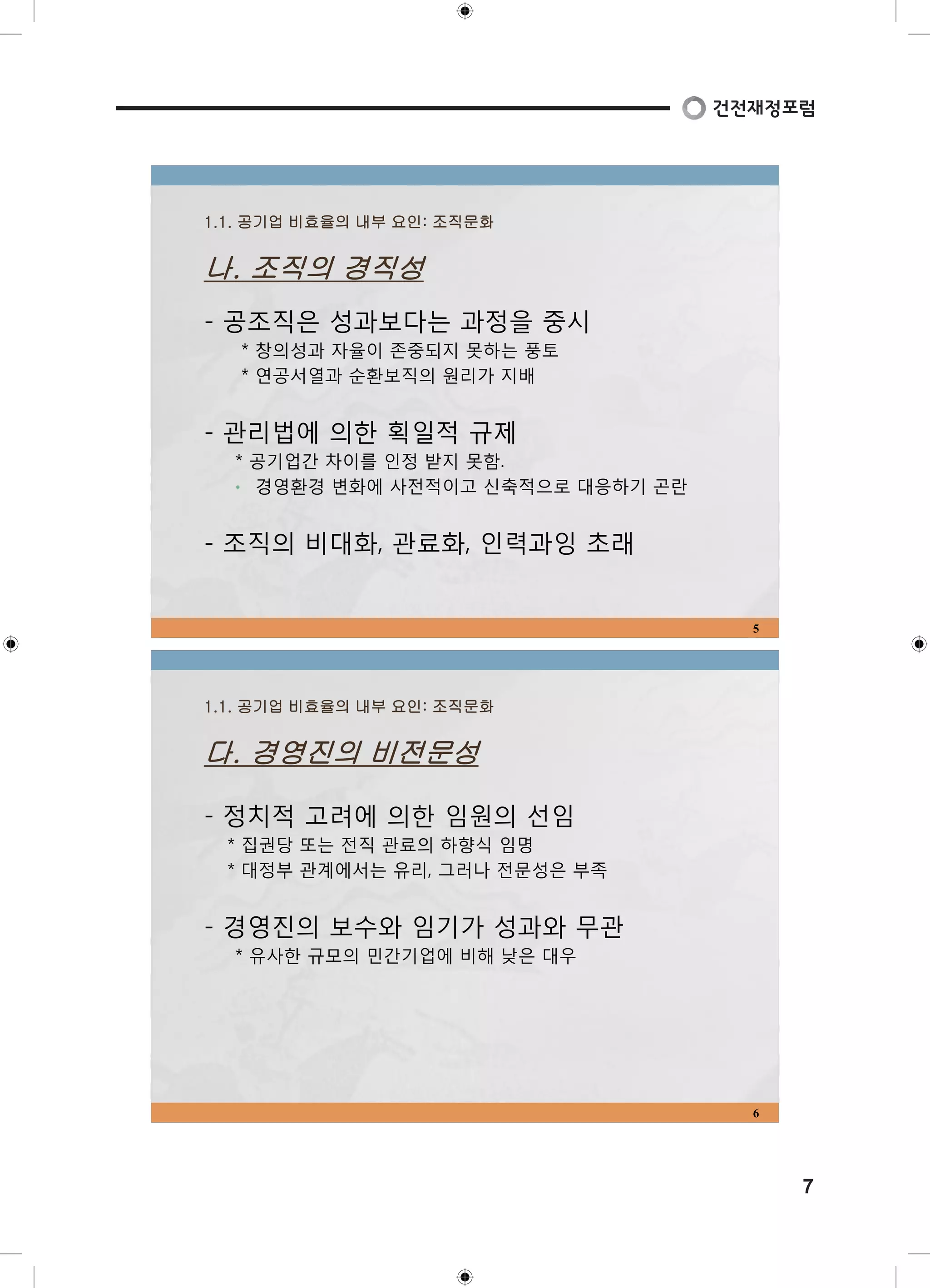 7 
1.1. 공기업 비효율의 내부 요인: 조직문화 
나. 조직의 경직성 
- 공조직은 성과보다는 과정을 중시 
* 창의성과 자율이 존중되지 못하는 풍토 
* 연공서열과 순환보직의 원리가 지배 
- 관리법에 의한 획일적 규제 
* 공기업간 차이를 인정 받지 못함. 
• 경영환경 변화에 사전적이고 신축적으로 대응하기 곤란 
- 조직의 비대화, 관료화, 인력과잉 초래 
5 
1.1. 공기업 비효율의 내부 요인: 조직문화 
다. 경영진의 비전문성 
- 정치적 고려에 의한 임원의 선임 
* 집권당 또는 전직 관료의 하향식 임명 
* 대정부 관계에서는 유리, 그러나 전문성은 부족 
- 경영진의 보수와 임기가 성과와 무관 
* 유사한 규모의 민간기업에 비해 낮은 대우 
6 
 