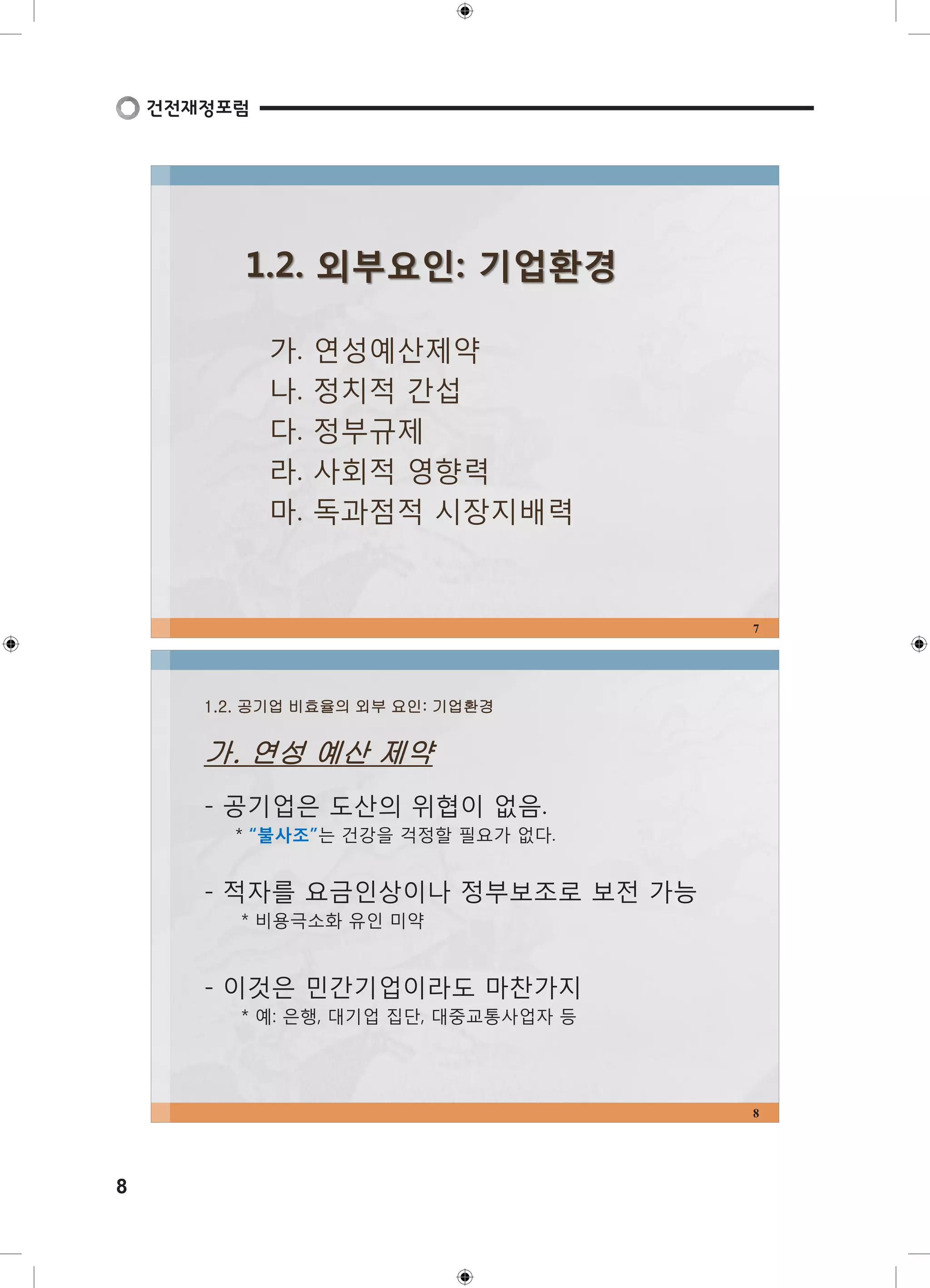8 
1.2. 외부요인: 기업환경 
가. 연성예산제약 
나. 정치적 간섭 
다. 정부규제 
라. 사회적 영향력 
마. 독과점적 시장지배력 
7 
1.2. 공기업 비효율의 외부 요인: 기업환경 
가. 연성 예산 제약 
- 공기업은 도산의 위협이 없음. 
* “불사조”는 건강을 걱정할 필요가 없다. 
- 적자를 요금인상이나 정부보조로 보전 가능 
* 비용극소화 유인 미약 
- 이것은 민간기업이라도 마찬가지 
* 예: 은행, 대기업 집단, 대중교통사업자 등 
8 
 