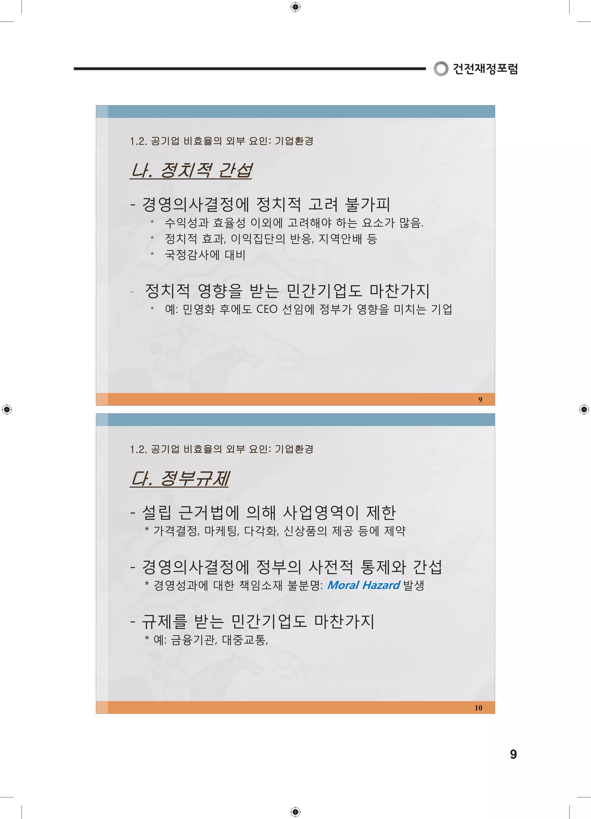 9 
1.2. 공기업 비효율의 외부 요인: 기업환경 
나. 정치적 간섭 
- 경영의사결정에 정치적 고려 불가피 
⃰ 수익성과 효율성 이외에 고려해야 하는 요소가 많음. 
⃰ 정치적 효과, 이익집단의 반응, 지역안배 등 
⃰ 국정감사에 대비 
- 정치적 영향을 받는 민간기업도 마찬가지 
⃰ 예: 민영화 후에도 CEO 선임에 정부가 영향을 미치는 기업 
9 
1.2. 공기업 비효율의 외부 요인: 기업환경 
다. 정부규제 
- 설립 근거법에 의해 사업영역이 제한 
* 가격결정, 마케팅, 다각화, 신상품의 제공 등에 제약 
- 경영의사결정에 정부의 사전적 통제와 간섭 
* 경영성과에 대한 책임소재 불분명: Moral Hazard 발생 
- 규제를 받는 민간기업도 마찬가지 
* 예: 금융기관, 대중교통, 
10 
 