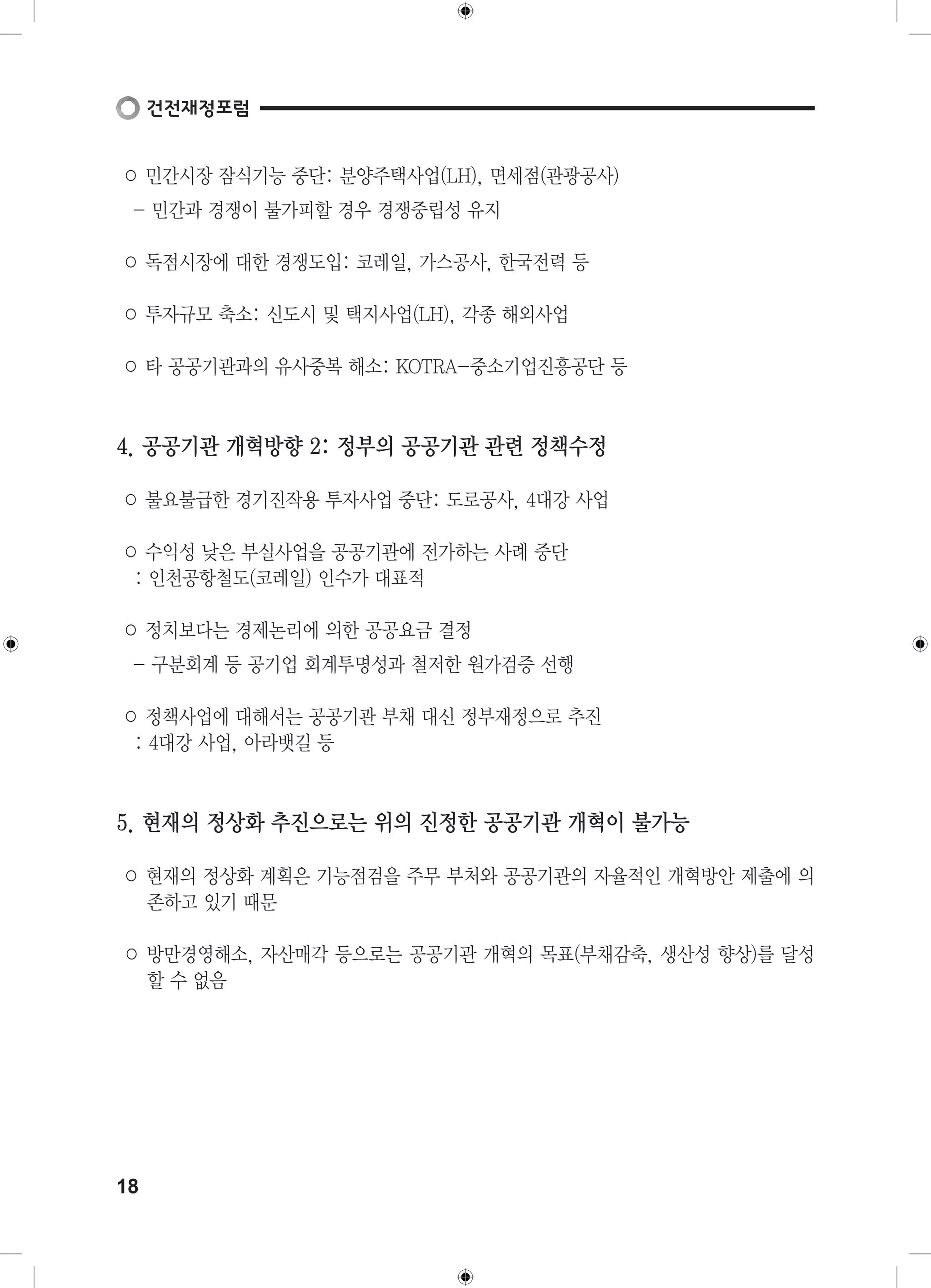○ 민간시장 잠식기능 중단: 분양주택사업(LH), 면세점(관광공사) 
- 민간과 경쟁이 불가피할 경우 경쟁중립성 유지 
○ 독점시장에 대한 경쟁도입: 코레일, 가스공사, 한국전력 등 
○ 투자규모 축소: 신도시 및 택지사업(LH), 각종 해외사업 
○ 타 공공기관과의 유사중복 해소: KOTRA-중소기업진흥공단 등 
4. 공공기관 개혁방향 2: 정부의 공공기관 관련 정책수정 
○ 불요불급한 경기진작용 투자사업 중단: 도로공사, 4대강 사업 
○ 수익성 낮은 부실사업을 공공기관에 전가하는 사례 중단 
: 인천공항철도(코레일) 인수가 대표적 
○ 정치보다는 경제논리에 의한 공공요금 결정 
- 구분회계 등 공기업 회계투명성과 철저한 원가검증 선행 
○ 정책사업에 대해서는 공공기관 부채 대신 정부재정으로 추진 
: 4대강 사업, 아라뱃길 등 
5. 현재의 정상화 추진으로는 위의 진정한 공공기관 개혁이 불가능 
○ 현재의 정상화 계획은 기능점검을 주무 부처와 공공기관의 자율적인 개혁방안 제출에 의 
존하고 있기 때문 
○ 방만경영해소, 자산매각 등으로는 공공기관 개혁의 목표(부채감축, 생산성 향상)를 달성 
할 수 없음 
18 
 