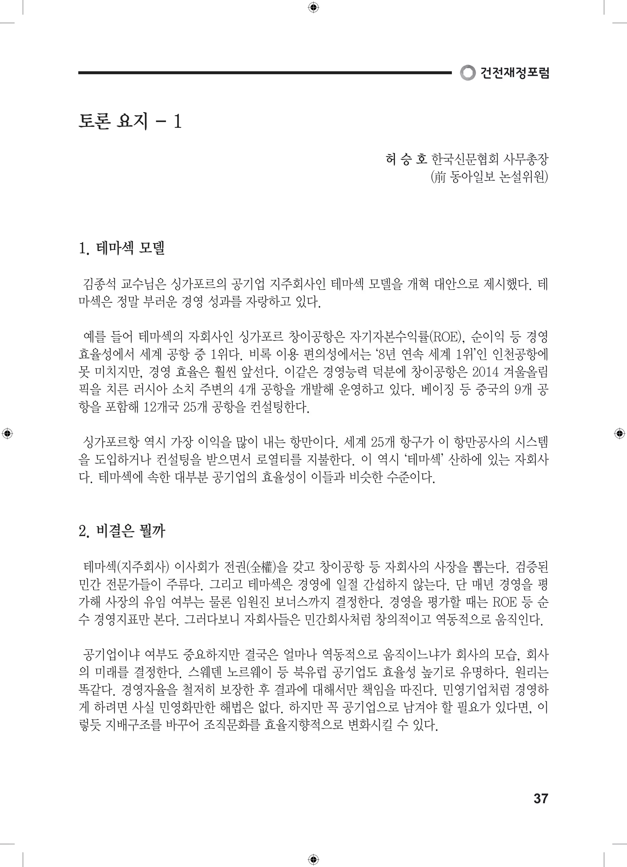 37 
토론 요지 - 1 
허 승 호 한국신문협회 사무총장 
(前 동아일보 논설위원) 
1. 테마섹 모델 
김종석 교수님은 싱가포르의 공기업 지주회사인 테마섹 모델을 개혁 대안으로 제시했다. 테 
마섹은 정말 부러운 경영 성과를 자랑하고 있다. 
예를 들어 테마섹의 자회사인 싱가포르 창이공항은 자기자본수익률(ROE), 순이익 등 경영 
효율성에서 세계 공항 중 1위다. 비록 이용 편의성에서는 ‘8년 연속 세계 1위’인 인천공항에 
못 미치지만, 경영 효율은 훨씬 앞선다. 이같은 경영능력 덕분에 창이공항은 2014 겨울올림 
픽을 치른 러시아 소치 주변의 4개 공항을 개발해 운영하고 있다. 베이징 등 중국의 9개 공 
항을 포함해 12개국 25개 공항을 컨설팅한다. 
싱가포르항 역시 가장 이익을 많이 내는 항만이다. 세계 25개 항구가 이 항만공사의 시스템 
을 도입하거나 컨설팅을 받으면서 로열티를 지불한다. 이 역시 ‘테마섹’ 산하에 있는 자회사 
다. 테마섹에 속한 대부분 공기업의 효율성이 이들과 비슷한 수준이다. 
2. 비결은 뭘까 
테마섹(지주회사) 이사회가 전권(全權)을 갖고 창이공항 등 자회사의 사장을 뽑는다. 검증된 
민간 전문가들이 주류다. 그리고 테마섹은 경영에 일절 간섭하지 않는다. 단 매년 경영을 평 
가해 사장의 유임 여부는 물론 임원진 보너스까지 결정한다. 경영을 평가할 때는 ROE 등 순 
수 경영지표만 본다. 그러다보니 자회사들은 민간회사처럼 창의적이고 역동적으로 움직인다. 
공기업이냐 여부도 중요하지만 결국은 얼마나 역동적으로 움직이느냐가 회사의 모습, 회사 
의 미래를 결정한다. 스웨덴 노르웨이 등 북유럽 공기업도 효율성 높기로 유명하다. 원리는 
똑같다. 경영자율을 철저히 보장한 후 결과에 대해서만 책임을 따진다. 민영기업처럼 경영하 
게 하려면 사실 민영화만한 해법은 없다. 하지만 꼭 공기업으로 남겨야 할 필요가 있다면, 이 
렇듯 지배구조를 바꾸어 조직문화를 효율지향적으로 변화시킬 수 있다. 
 