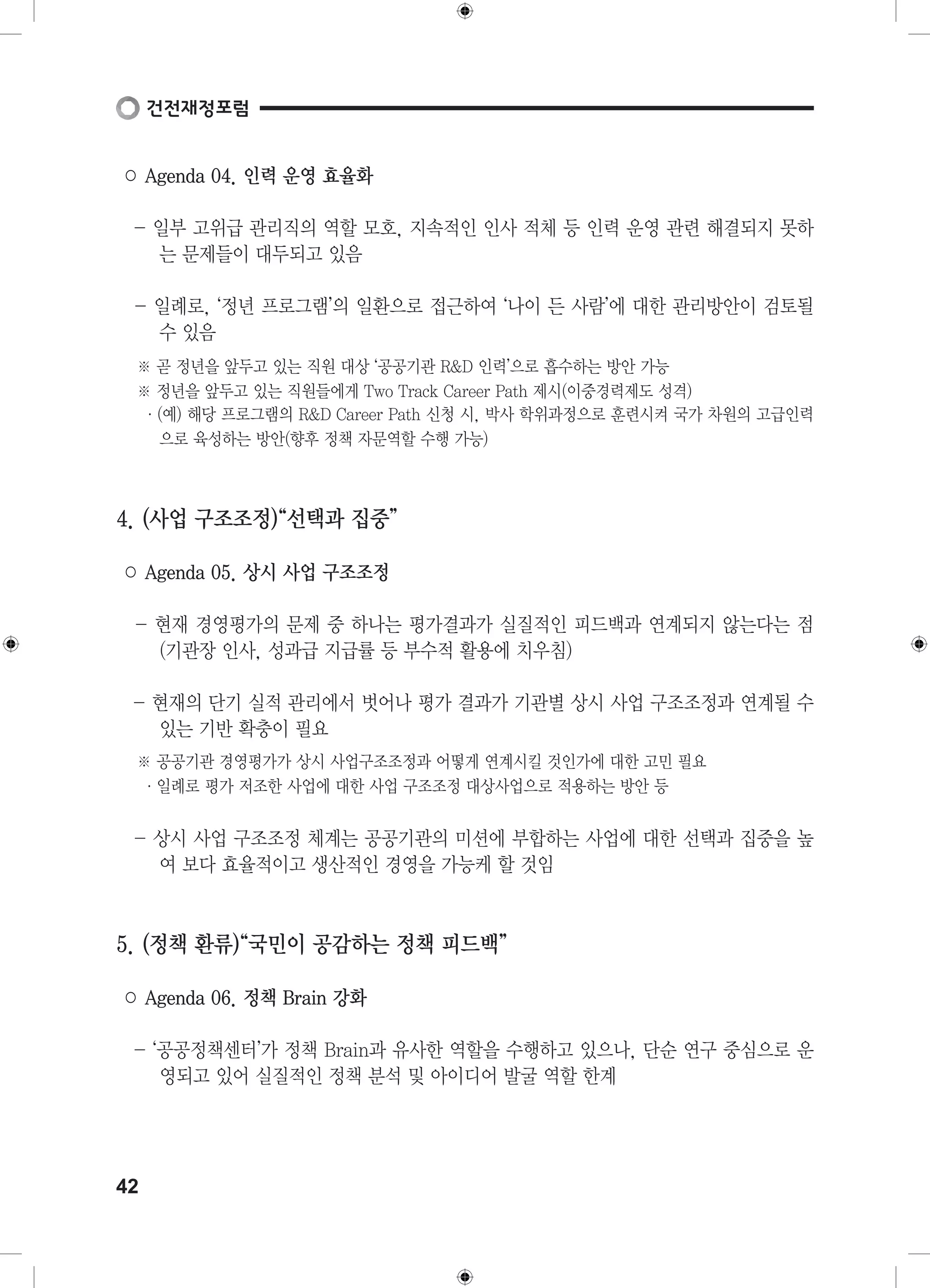 ○ Agenda 04. 인력 운영 효율화 
- 일부 고위급 관리직의 역할 모호, 지속적인 인사 적체 등 인력 운영 관련 해결되지 못하 
42 
는 문제들이 대두되고 있음 
- 일례로, ‘정년 프로그램’의 일환으로 접근하여 ‘나이 든 사람’에 대한 관리방안이 검토될 
수 있음 
※ 곧 정년을 앞두고 있는 직원 대상 ‘공공기관 R&D 인력’으로 흡수하는 방안 가능 
※ 정년을 앞두고 있는 직원들에게 Two Track Career Path 제시(이중경력제도 성격) 
·(예) 해당 프로그램의 R&D Career Path 신청 시, 박사 학위과정으로 훈련시켜 국가 차원의 고급인력 
으로 육성하는 방안(향후 정책 자문역할 수행 가능) 
4. (사업 구조조정)“선택과 집중” 
○ Agenda 05. 상시 사업 구조조정 
- 현재 경영평가의 문제 중 하나는 평가결과가 실질적인 피드백과 연계되지 않는다는 점 
(기관장 인사, 성과급 지급률 등 부수적 활용에 치우침) 
- 현재의 단기 실적 관리에서 벗어나 평가 결과가 기관별 상시 사업 구조조정과 연계될 수 
있는 기반 확충이 필요 
※ 공공기관 경영평가가 상시 사업구조조정과 어떻게 연계시킬 것인가에 대한 고민 필요 
·일례로 평가 저조한 사업에 대한 사업 구조조정 대상사업으로 적용하는 방안 등 
- 상시 사업 구조조정 체계는 공공기관의 미션에 부합하는 사업에 대한 선택과 집중을 높 
여 보다 효율적이고 생산적인 경영을 가능케 할 것임 
5. (정책 환류)“국민이 공감하는 정책 피드백” 
○ Agenda 06. 정책 Brain 강화 
- ‘공공정책센터’가 정책 Brain과 유사한 역할을 수행하고 있으나, 단순 연구 중심으로 운 
영되고 있어 실질적인 정책 분석 및 아이디어 발굴 역할 한계 
 