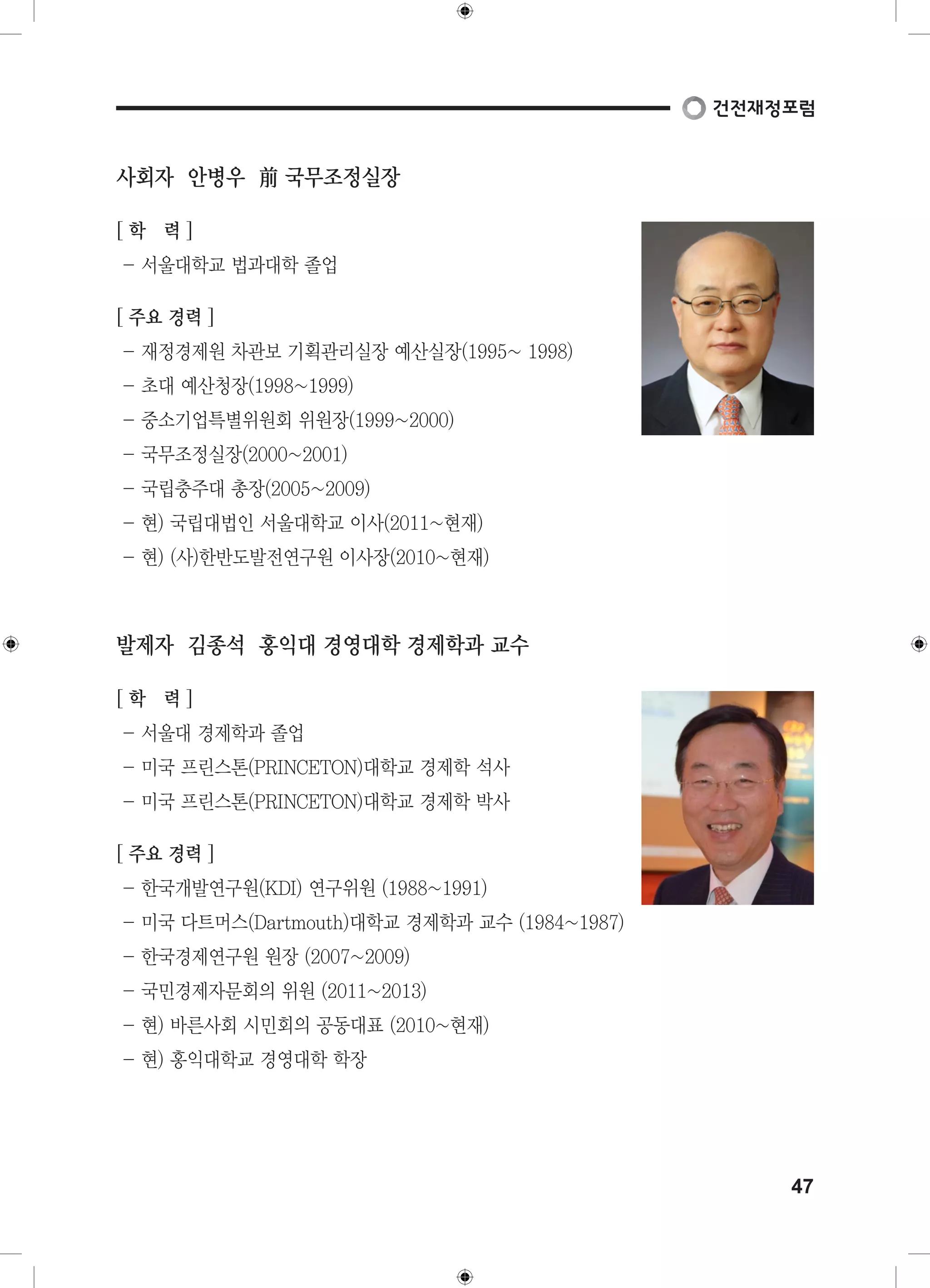 47 
사회자 안병우 前 국무조정실장 
[ 학 력 ] 
- 서울대학교 법과대학 졸업 
[ 주요 경력 ] 
- 재정경제원 차관보 기획관리실장 예산실장(1995~ 1998) 
- 초대 예산청장(1998~1999) 
- 중소기업특별위원회 위원장(1999~2000) 
- 국무조정실장(2000~2001) 
- 국립충주대 총장(2005~2009) 
- 현) 국립대법인 서울대학교 이사(2011~현재) 
- 현) (사)한반도발전연구원 이사장(2010~현재) 
발제자 김종석 홍익대 경영대학 경제학과 교수 
[ 학 력 ] 
- 서울대 경제학과 졸업 
- 미국 프린스톤(PRINCETON)대학교 경제학 석사 
- 미국 프린스톤(PRINCETON)대학교 경제학 박사 
[ 주요 경력 ] 
- 한국개발연구원(KDI) 연구위원 (1988~1991) 
- 미국 다트머스(Dartmouth)대학교 경제학과 교수 (1984~1987) 
- 한국경제연구원 원장 (2007~2009) 
- 국민경제자문회의 위원 (2011~2013) 
- 현) 바른사회 시민회의 공동대표 (2010~현재) 
- 현) 홍익대학교 경영대학 학장 
 