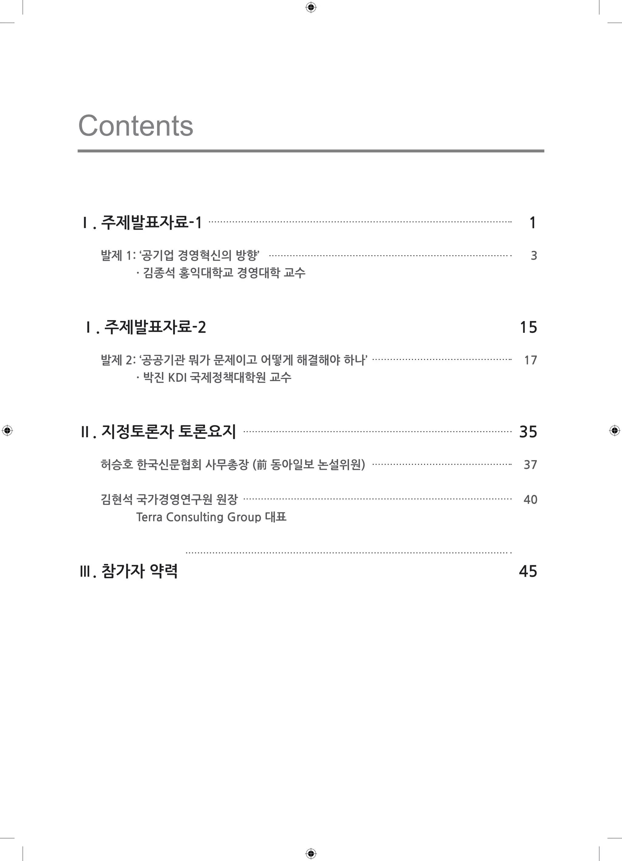 Contents 
Ⅰ. 주제발표자료-1 1 
발제 1: ‘공기업 경영혁신의 방향’ 3 
· 김종석 홍익대학교 경영대학 교수 
Ⅰ. 주제발표자료-2 15 
발제 2: ‘공공기관 뭐가 문제이고 어떻게 해결해야 하나’ 17 
· 박진 KDI 국제정책대학원 교수 
Ⅱ. 지정토론자 토론요지 35 
허승호 한국신문협회 사무총장 (前 동아일보 논설위원) 37 
김현석 국가경영연구원 원장 40 
Terra Consulting Group 대표 
Ⅲ. 참가자 약력 45 
 
