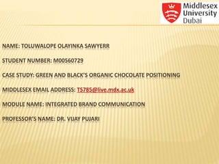 NAME: TOLUWALOPE OLAYINKA SAWYERR
STUDENT NUMBER: M00560729
CASE STUDY: GREEN AND BLACK’S ORGANIC CHOCOLATE POSITIONING
MIDDLESEX EMAIL ADDRESS: TS785@live.mdx.ac.uk
MODULE NAME: INTEGRATED BRAND COMMUNICATION
PROFESSOR’S NAME: DR. VIJAY PUJARI
 