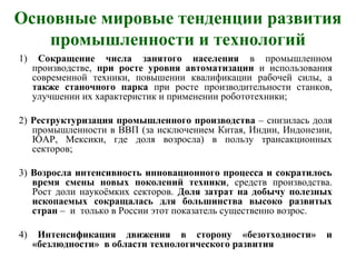Основные мировые тенденции развития
промышленности и технологий
1) Сокращение числа занятого населения в промышленном
производстве, при росте уровня автоматизации и использования
современной техники, повышении квалификации рабочей силы, а
также станочного парка при росте производительности станков,
улучшении их характеристик и применении робототехники;
2) Реструктуризация промышленного производства – снизилась доля
промышленности в ВВП (за исключением Китая, Индии, Индонезии,
ЮАР, Мексики, где доля возросла) в пользу трансакционных
секторов;
3) Возросла интенсивность инновационного процесса и сократилось
время смены новых поколений техники, средств производства.
Рост доли наукоёмких секторов. Доля затрат на добычу полезных
ископаемых сокращалась для большинства высоко развитых
стран – и только в России этот показатель существенно возрос.
4) Интенсификация движения в сторону «безотходности» и
«безлюдности» в области технологического развития
 