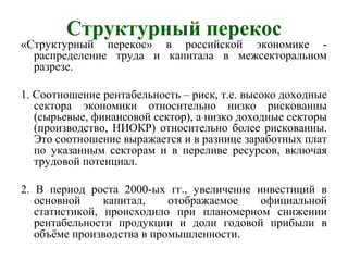 Структурный перекос
«Структурный перекос» в российской экономике -
распределение труда и капитала в межсекторальном
разрезе.
1. Соотношение рентабельность – риск, т.е. высоко доходные
сектора экономики относительно низко рискованны
(сырьевые, финансовой сектор), а низко доходные секторы
(производство, НИОКР) относительно более рискованны.
Это соотношение выражается и в разнице заработных плат
по указанным секторам и в переливе ресурсов, включая
трудовой потенциал.
2. В период роста 2000-ых гг., увеличение инвестиций в
основной капитал, отображаемое официальной
статистикой, происходило при планомерном снижении
рентабельности продукции и доли годовой прибыли в
объёме производства в промышленности.
 