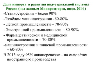 Доля импорта в развитии индустриальной системы
России (под данным Минпромторга, июнь 2014 )
-Станкостроении – более 90%
-Тяжёлом машиностроении -60-80%
- Лёгкой промышленности – 70-90%
- Электронной промышленности – 80-90%
- Фармацевтической и медицинской
промышленности – 70-80%
-машиностроении и пищевой промышленности
– 60-80%
В 2013 году 95% авиаперевозок – на самолётах
иностранного производства
 