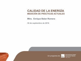 CALIDAD DE LA ENERGÍA
MEDICIÓN DE PRÁCTICAS ACTUALES
Mtro. Enrique Balan Romero
30 de septiembre de 2016
 