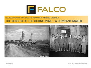 TSXV: FPC | WWW.FALCORES.COM | 1TSXV: FPC | WWW.FALCORES.COM
REDISCOVERING THE ROUYN-NORANDA MINING DISTRICT
THE REBIRTH OF THE HORNE MINE – A COMPANY MAKER
MARCH 2016
 