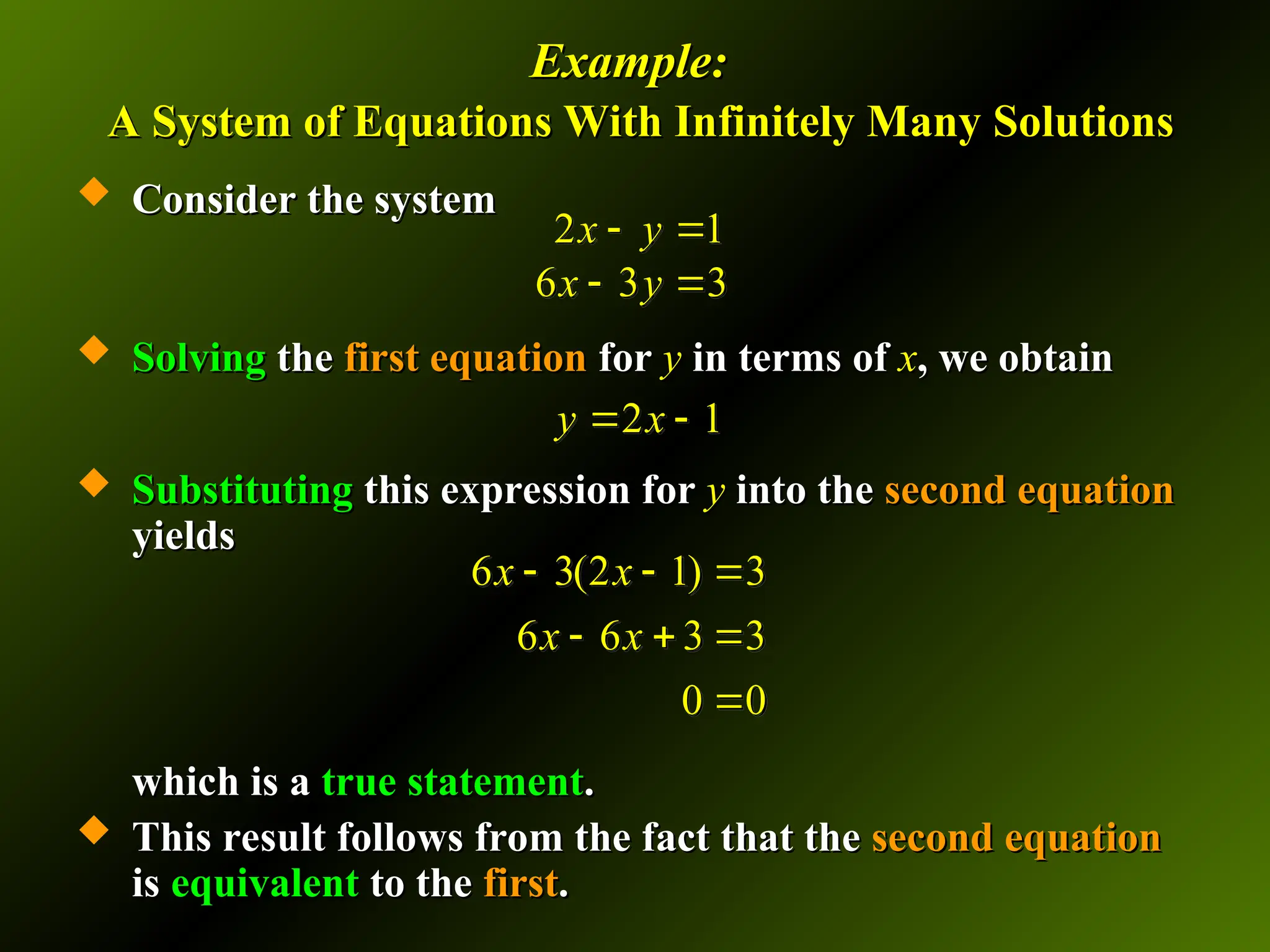 Example:
Example:
A System of Equations With Infinitely Many Solutions
A System of Equations With Infinitely Many Solutions
 Consider the system
Consider the system
 Solving
Solving the
the first equation
first equation for
for y
y in terms of
in terms of x
x, we obtain
, we obtain
 Substituting
Substituting this expression for
this expression for y
y into the
into the second equation
second equation
yields
yields
which is a
which is a true statement
true statement.
.
 This result follows from the fact that the
This result follows from the fact that the second equation
second equation
is
is equivalent
equivalent to the
to the first
first.
.
2 1
6 3 3
x y
x y
 
 
2 1
y x
 
6 3(2 1) 3
6 6 3 3
0 0
x x
x x
  
  

 