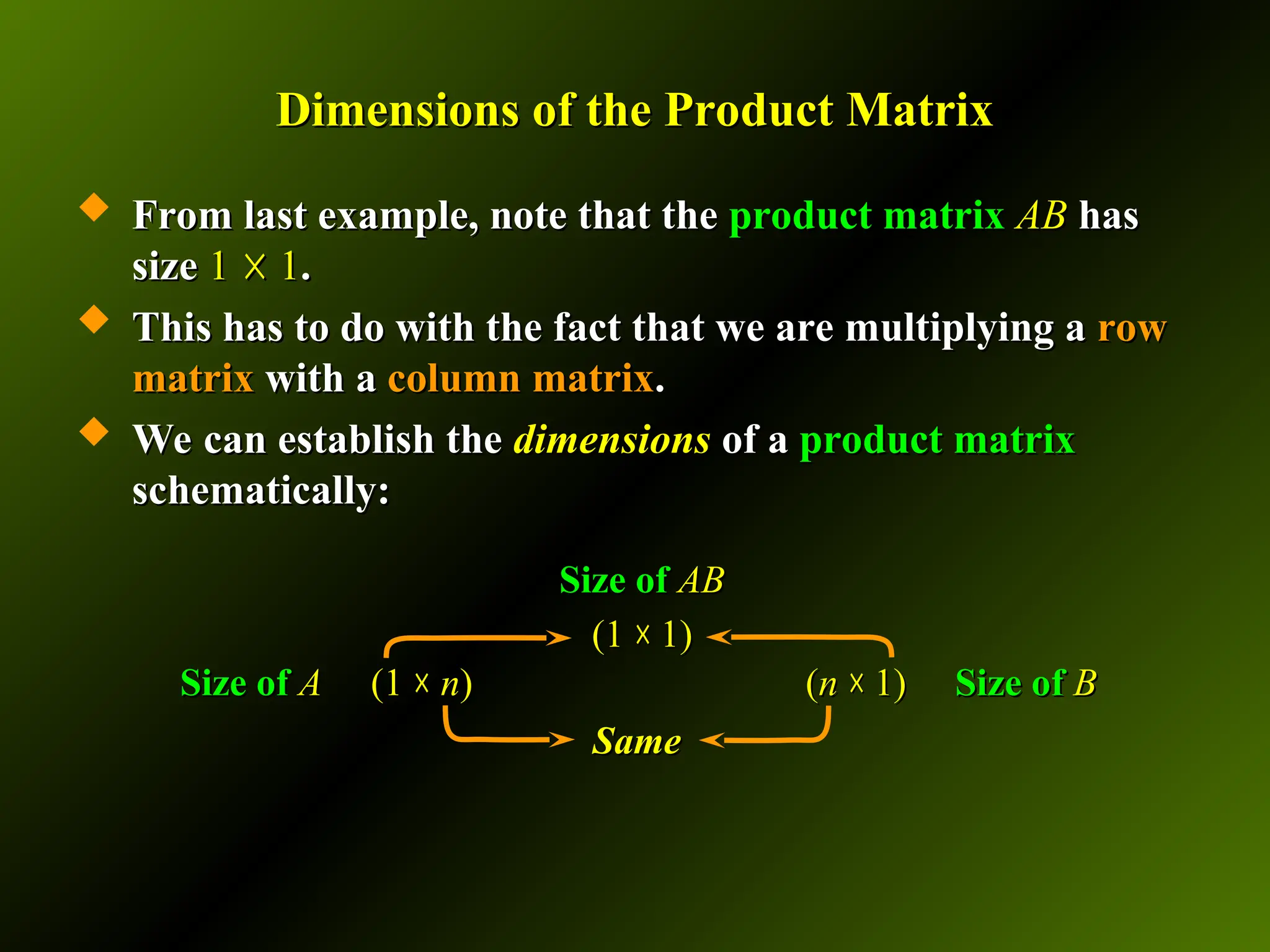 Dimensions of the Product Matrix
Dimensions of the Product Matrix
 From last example, note that the
From last example, note that the product matrix
product matrix AB
AB has
has
size
size 1
1 ☓
☓ 1
1.
.
 This has to do with the fact that we are multiplying a
This has to do with the fact that we are multiplying a row
row
matrix
matrix with a
with a column matrix
column matrix.
.
 We can establish the
We can establish the dimensions
dimensions of a
of a product matrix
product matrix
schematically:
schematically:
Size of
Size of A
A (1
(1 ☓
☓ n
n)
) (
(n
n ☓
☓ 1
1)
) Size of
Size of B
B
Size of
Size of AB
AB
(
(1
1 ☓
☓ 1
1)
)
Same
Same
 