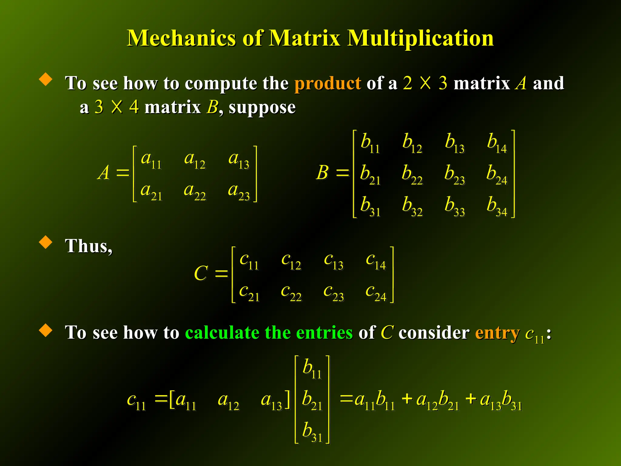 Mechanics of Matrix Multiplication
Mechanics of Matrix Multiplication
 To see how to compute the
To see how to compute the product
product of a
of a 2
2 ☓
☓ 3
3 matrix
matrix A
A and
and
a
a 3
3 ☓
☓ 4
4 matrix
matrix B
B, suppose
, suppose
 Thus,
Thus,
 To see how to
To see how to calculate the entries
calculate the entries of
of C
C consider
consider entry
entry c
c11
11:
:
11 12 13 14
21 22 23 24
c c c c
C
c c c c
 
 
 
11
11 11 12 13 21 11 11 12 21 13 31
31
[ ]
b
c a a a b a b a b a b
b
 
 
   
 
 
 
11 12 13 14
11 12 13
21 22 23 24
21 22 23
31 32 33 34
b b b b
a a a
A B b b b b
a a a
b b b b
 
   
 
   
   
 
 