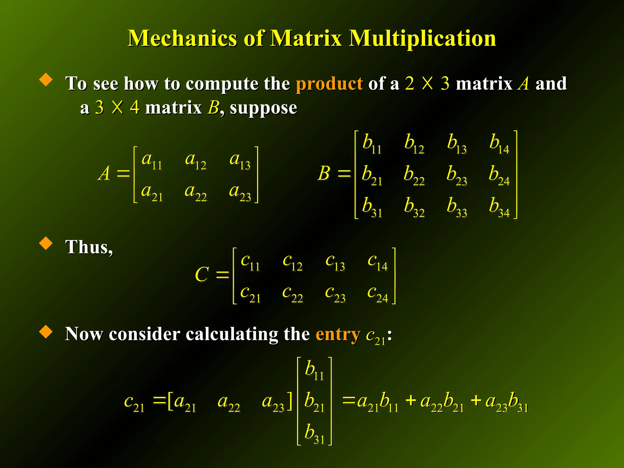 Mechanics of Matrix Multiplication
Mechanics of Matrix Multiplication
 To see how to compute the
To see how to compute the product
product of a
of a 2
2 ☓
☓ 3
3 matrix
matrix A
A and
and
a
a 3
3 ☓
☓ 4
4 matrix
matrix B
B, suppose
, suppose
 Thus,
Thus,
 Now consider calculating the
Now consider calculating the entry
entry c
c21
21:
:
11 12 13 14
21 22 23 24
c c c c
C
c c c c
 
 
 
11
21 21 22 23 21 21 11 22 21 23 31
31
[ ]
b
c a a a b a b a b a b
b
 
 
   
 
 
 
11 12 13 14
11 12 13
21 22 23 24
21 22 23
31 32 33 34
b b b b
a a a
A B b b b b
a a a
b b b b
 
   
 
   
   
 
 