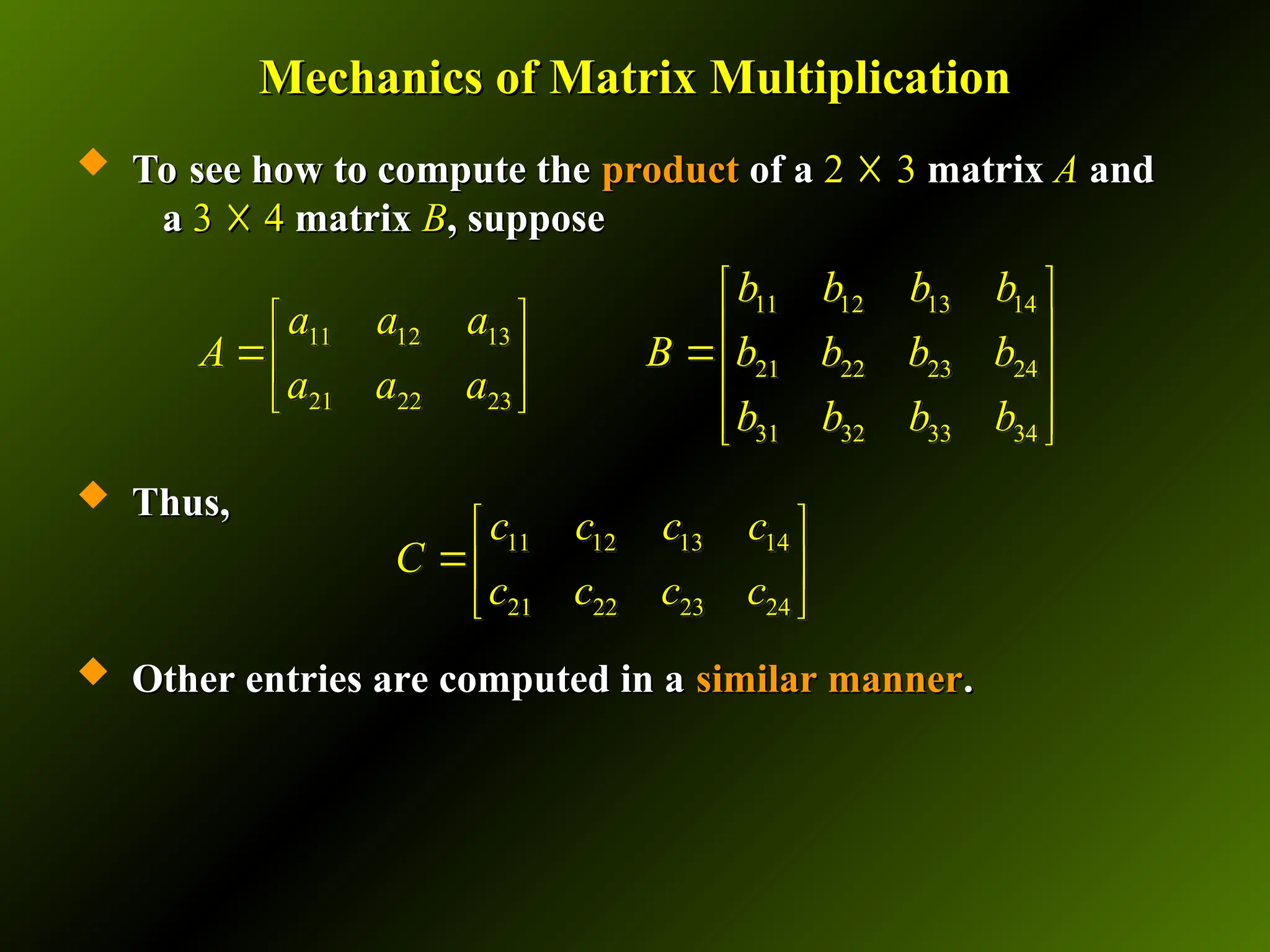 Mechanics of Matrix Multiplication
Mechanics of Matrix Multiplication
 To see how to compute the
To see how to compute the product
product of a
of a 2
2 ☓
☓ 3
3 matrix
matrix A
A and
and
a
a 3
3 ☓
☓ 4
4 matrix
matrix B
B, suppose
, suppose
 Thus,
Thus,
 Other entries are computed in a
Other entries are computed in a similar manner
similar manner.
.
11 12 13 14
21 22 23 24
c c c c
C
c c c c
 
 
 
11 12 13 14
11 12 13
21 22 23 24
21 22 23
31 32 33 34
b b b b
a a a
A B b b b b
a a a
b b b b
 
   
 
   
   
 
 