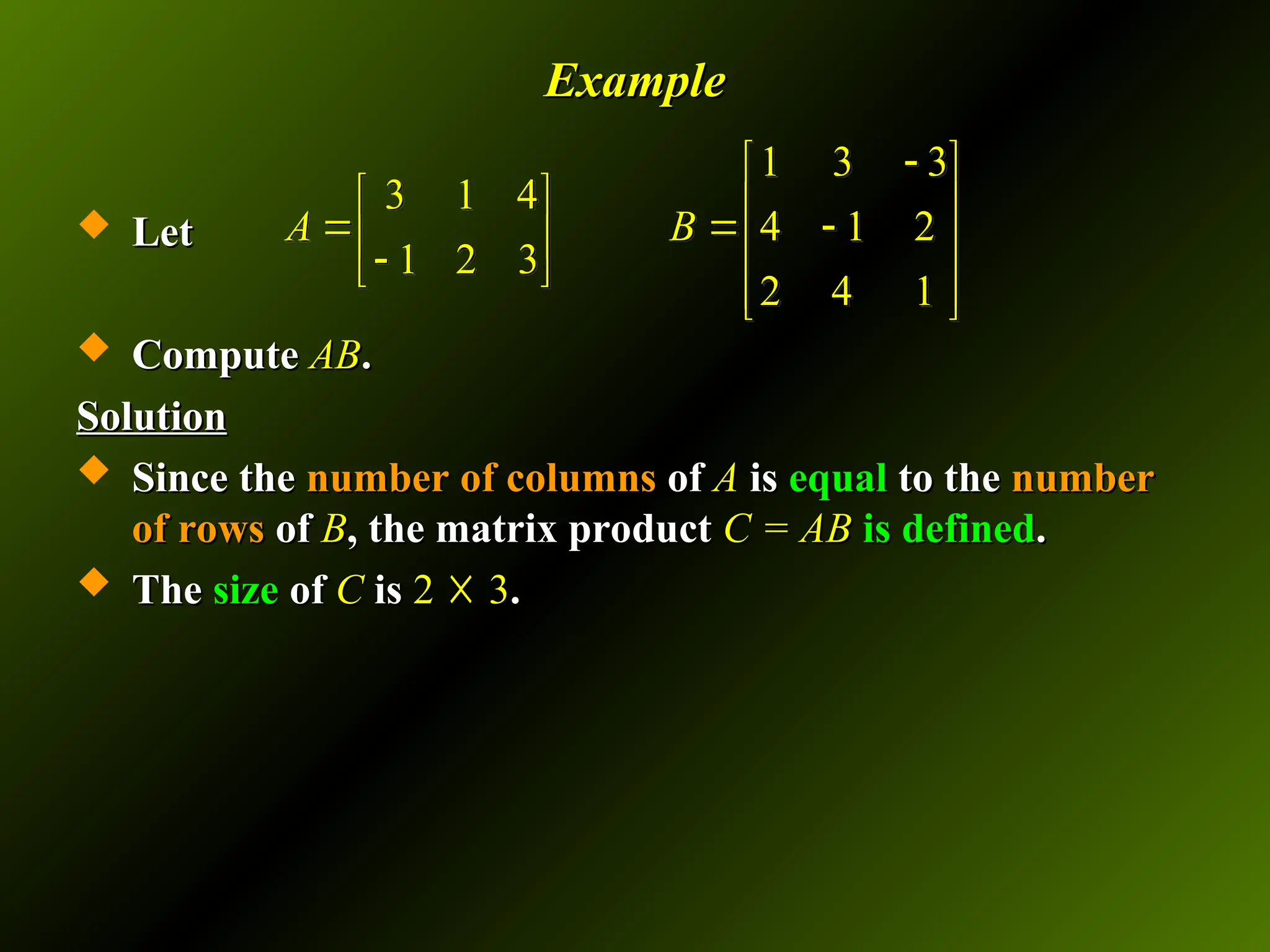 Example
Example
 Let
Let
 Compute
Compute AB
AB.
.
Solution
Solution
 Since the
Since the number of columns
number of columns of
of A
A is
is equal
equal to the
to the number
number
of rows
of rows of
of B
B, the matrix product
, the matrix product C = AB
C = AB is defined
is defined.
.
 The
The size
size of
of C
C is
is 2
2 ☓
☓ 3
3.
.
1 3 3
3 1 4
4 1 2
1 2 3
2 4 1
A B

 
   
  
   

 
 
 
 
