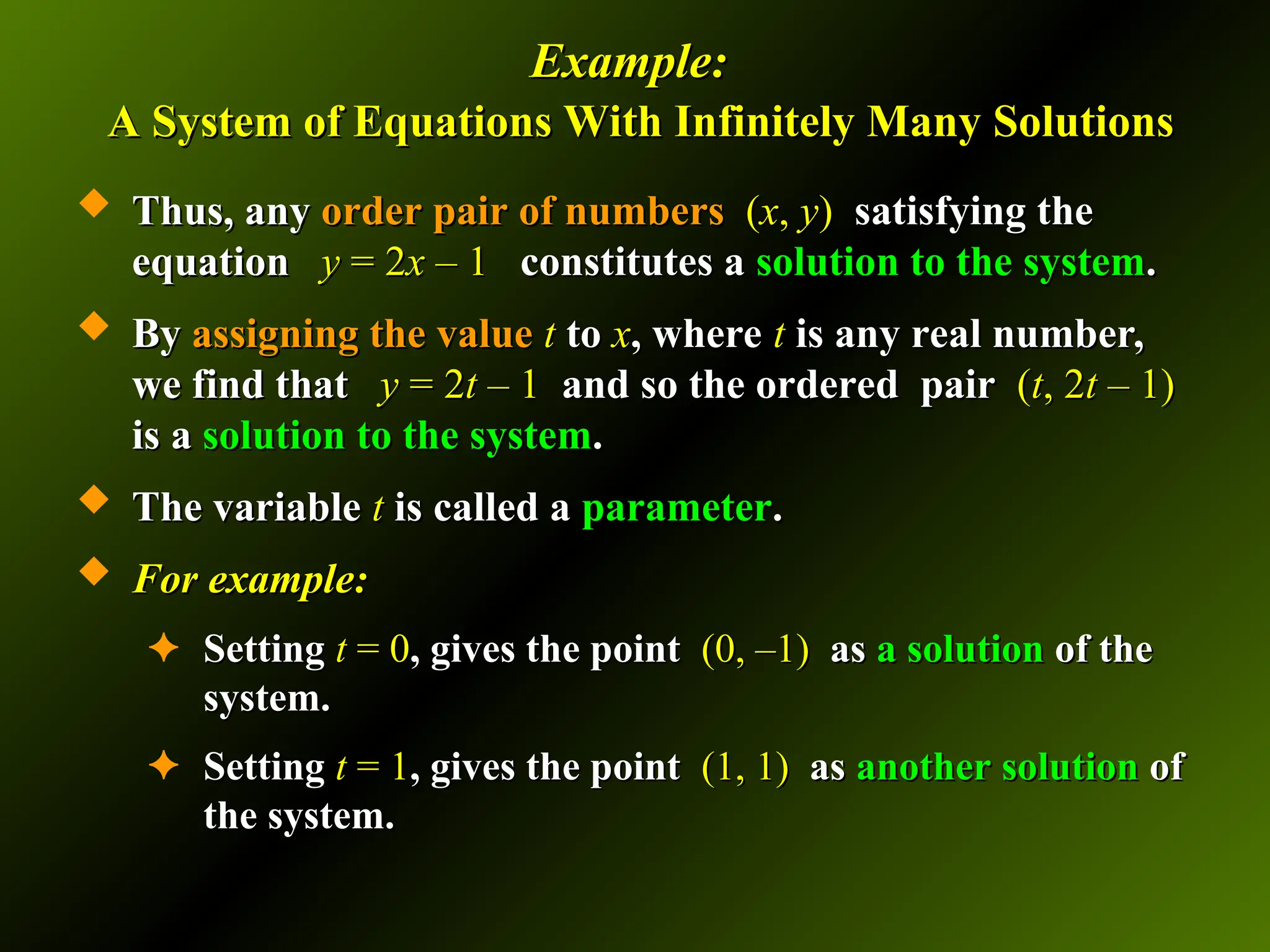 Example:
Example:
A System of Equations With Infinitely Many Solutions
A System of Equations With Infinitely Many Solutions
 Thus, any
Thus, any order pair of numbers
order pair of numbers (
(x
x,
, y
y)
) satisfying the
satisfying the
equation
equation y
y =
= 2
2x
x – 1
– 1 constitutes a
constitutes a solution to the system
solution to the system.
.
 By
By assigning the value
assigning the value t
t to
to x
x, where
, where t
t is any real number,
is any real number,
we find that
we find that y
y =
= 2
2t
t – 1
– 1 and so the ordered pair
and so the ordered pair (
(t
t, 2
, 2t
t – 1)
– 1)
is a
is a solution to the system
solution to the system.
.
 The variable
The variable t
t is called a
is called a parameter
parameter.
.
 For example:
For example:
✦ Setting
Setting t
t = 0
= 0, gives the point
, gives the point (0, –1)
(0, –1) as
as a
a solution
solution of the
of the
system.
system.
✦ Setting
Setting t
t = 1
= 1, gives the point
, gives the point (1, 1)
(1, 1) as
as another solution
another solution of
of
the system.
the system.
 
