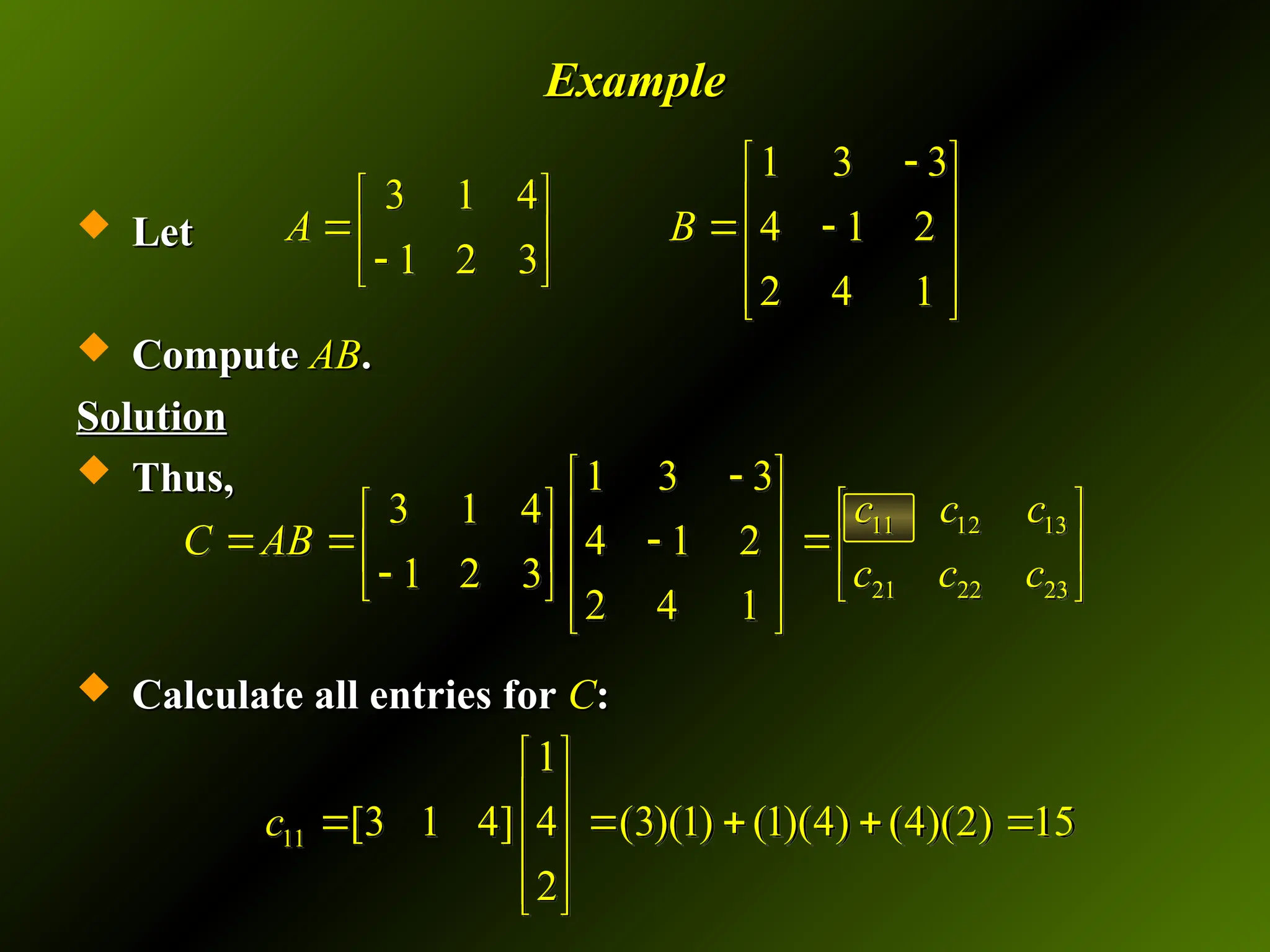 Example
Example
 Let
Let
 Compute
Compute AB
AB.
.
Solution
Solution
 Thus,
Thus,
 Calculate all entries for
Calculate all entries for C
C:
:
1 3 3
3 1 4
4 1 2
1 2 3
2 4 1
A B

 
   
  
   

 
 
 
11 12 13
21 22 23
1 3 3
3 1 4
4 1 2
1 2 3
2 4 1
c c c
C AB
c c c

 
 
   
    
   

   
 
 
11
1
[3 1 4] 4 (3)(1) (1)(4) (4)(2) 15
2
c
 
 
    
 
 
 
 
