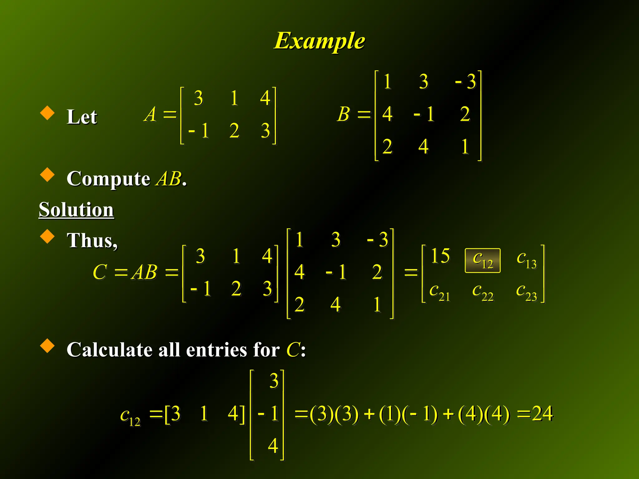 Example
Example
 Let
Let
 Compute
Compute AB
AB.
.
Solution
Solution
 Thus,
Thus,
 Calculate all entries for
Calculate all entries for C
C:
:
1 3 3
3 1 4
4 1 2
1 2 3
2 4 1
A B

 
   
  
   

 
 
 
12 13
21 22 23
1 3 3
15
3 1 4
4 1 2
1 2 3
2 4 1
c c
C AB
c c c

 
 
   
    
   

   
 
 
12
3
[3 1 4] 1 (3)(3) (1)( 1) (4)(4) 24
4
c
 
 
      
 
 
 
 