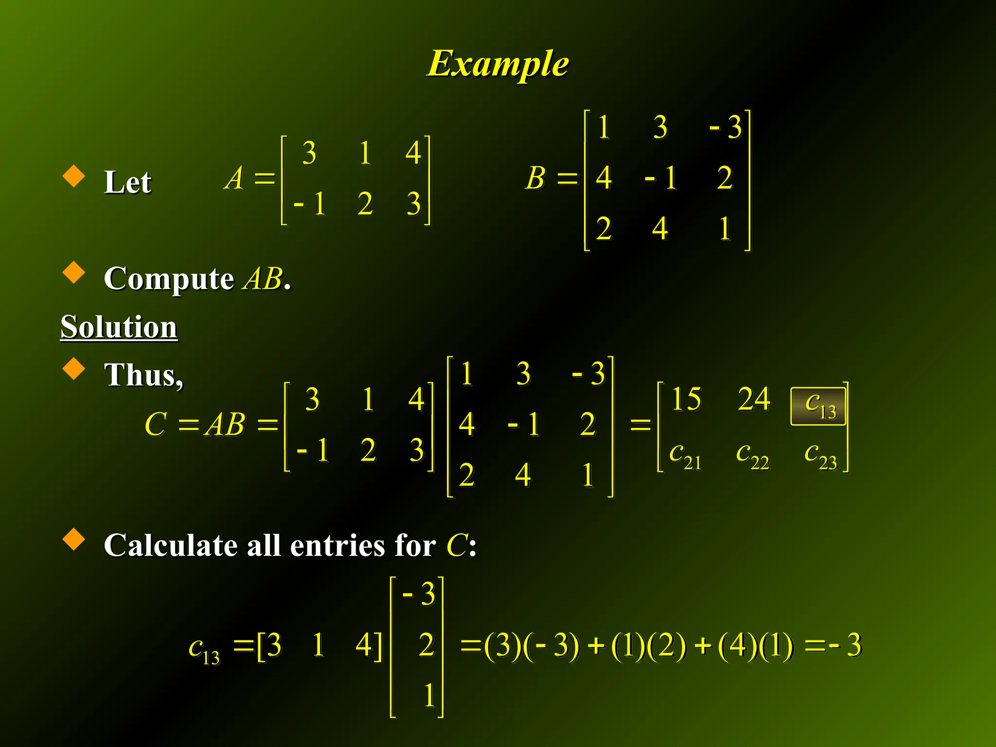 Example
Example
 Let
Let
 Compute
Compute AB
AB.
.
Solution
Solution
 Thus,
Thus,
 Calculate all entries for
Calculate all entries for C
C:
:
1 3 3
3 1 4
4 1 2
1 2 3
2 4 1
A B

 
   
  
   

 
 
 
13
21 22 23
1 3 3
15 24
3 1 4
4 1 2
1 2 3
2 4 1
c
C AB
c c c

 
 
   
    
   

   
 
 
13
3
[3 1 4] 2 (3)( 3) (1)(2) (4)(1) 3
1
c

 
 
     
 
 
 
 