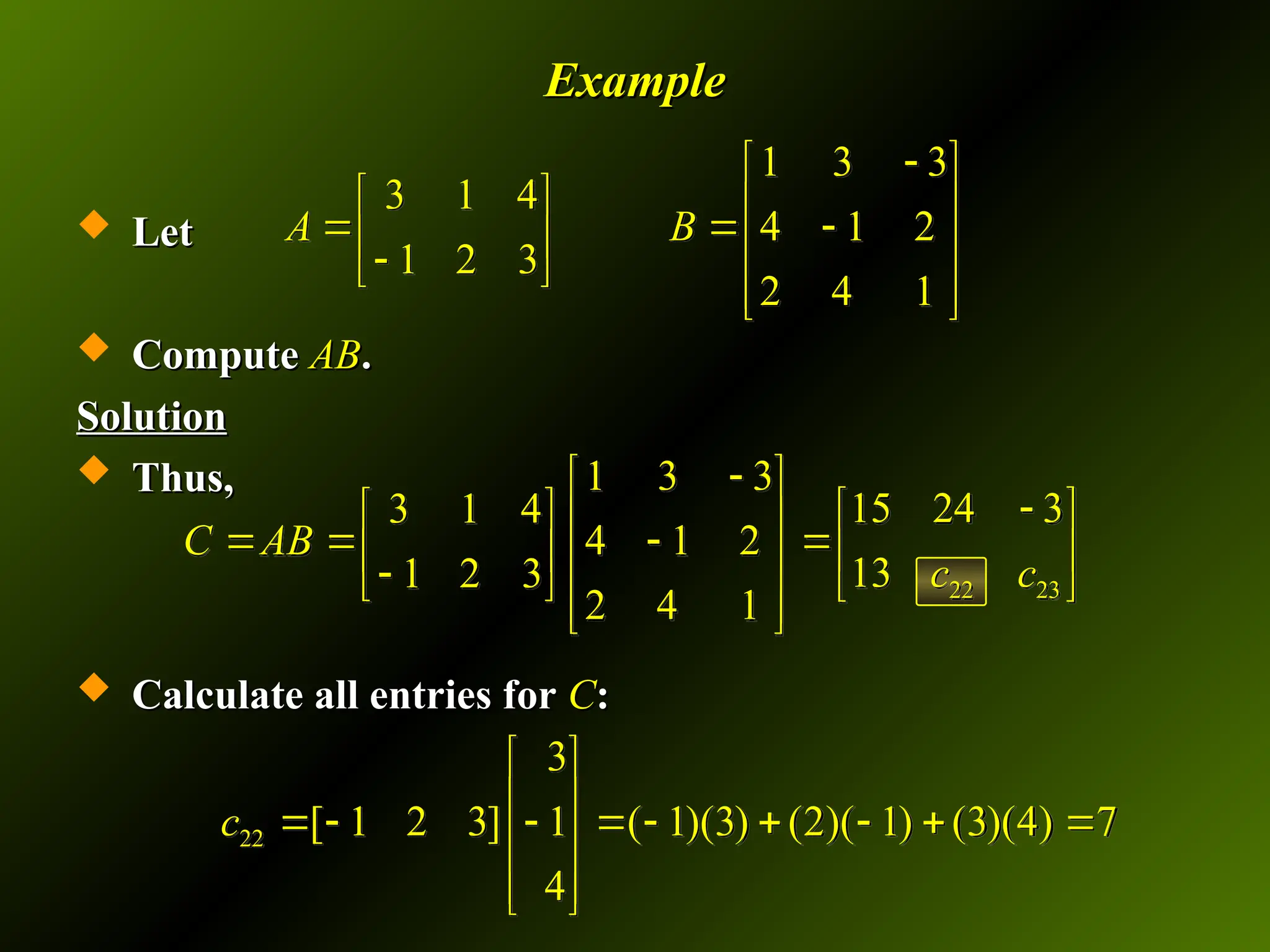 Example
Example
 Let
Let
 Compute
Compute AB
AB.
.
Solution
Solution
 Thus,
Thus,
 Calculate all entries for
Calculate all entries for C
C:
:
1 3 3
3 1 4
4 1 2
1 2 3
2 4 1
A B

 
   
  
   

 
 
 
22 23
1 3 3
15 24 3
3 1 4
4 1 2
13
1 2 3
2 4 1
C AB
c c

 

 
   
    
   

   
 
 
22
3
[ 1 2 3] 1 ( 1)(3) (2)( 1) (3)(4) 7
4
c
 
 
        
 
 
 
 