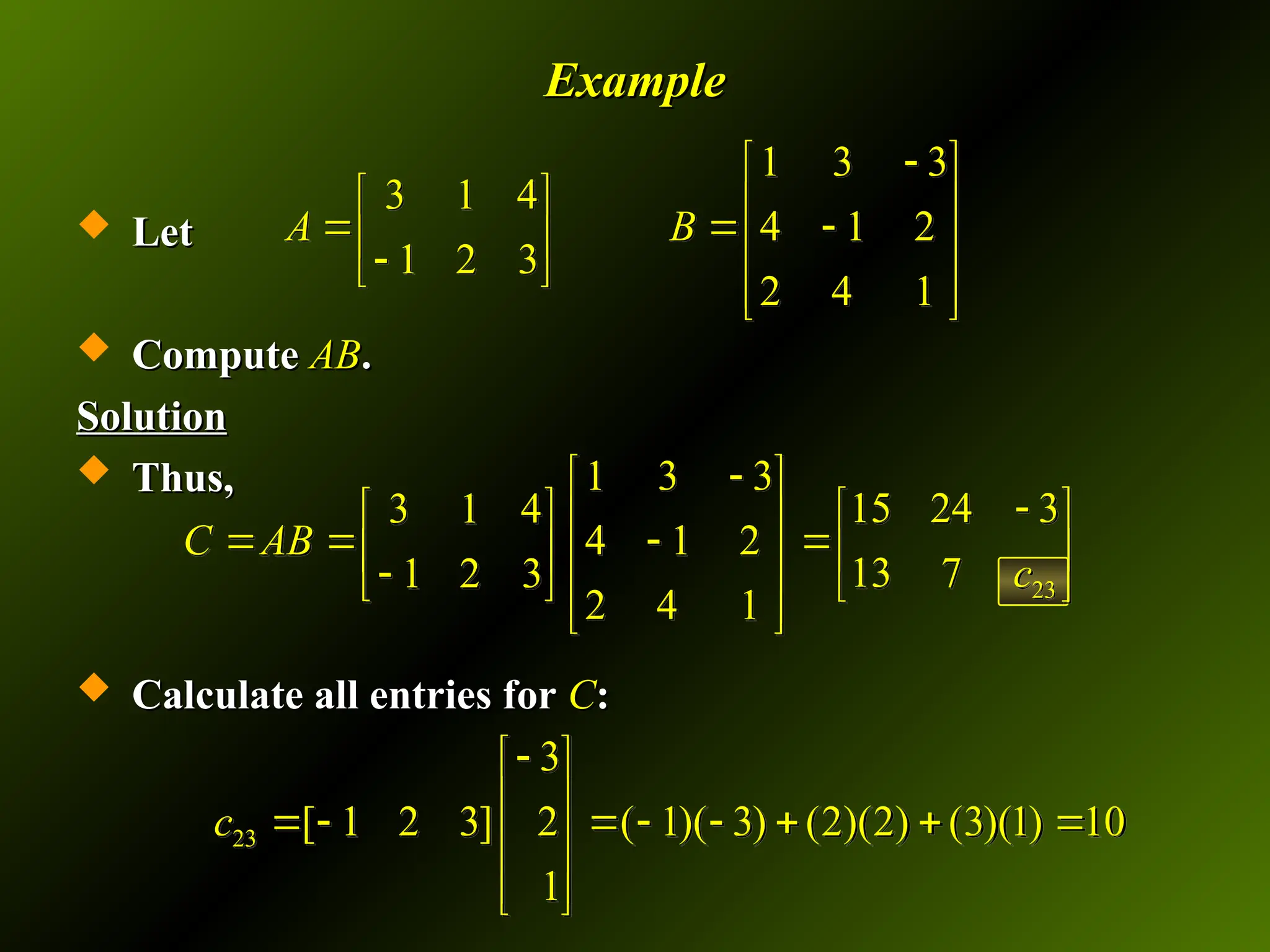 Example
Example
 Let
Let
 Compute
Compute AB
AB.
.
Solution
Solution
 Thus,
Thus,
 Calculate all entries for
Calculate all entries for C
C:
:
1 3 3
3 1 4
4 1 2
1 2 3
2 4 1
A B

 
   
  
   

 
 
 
23
1 3 3
15 24 3
3 1 4
4 1 2
13 7
1 2 3
2 4 1
C AB
c

 

 
   
    
   

   
 
 
23
3
[ 1 2 3] 2 ( 1)( 3) (2)(2) (3)(1) 10
1
c

 
 
       
 
 
 
 