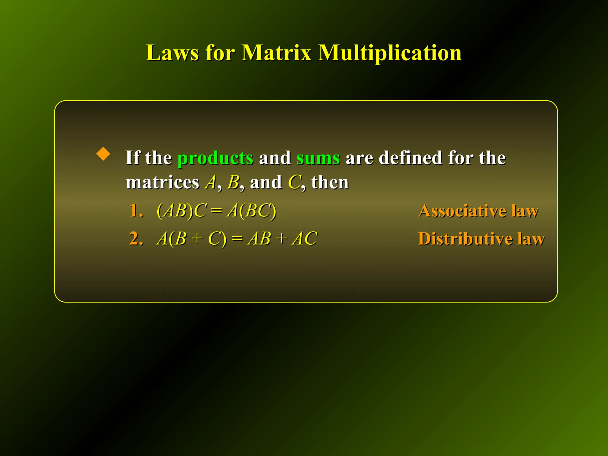 Laws for Matrix Multiplication
Laws for Matrix Multiplication
 If the
If the products
products and
and sums
sums are defined for the
are defined for the
matrices
matrices A
A,
, B
B, and
, and C
C, then
, then
1.
1. (
(AB
AB)
)C
C =
= A
A(
(BC
BC)
) Associative law
Associative law
2.
2. A
A(
(B
B +
+ C
C) =
) = AB
AB +
+ AC
AC Distributive law
Distributive law
 