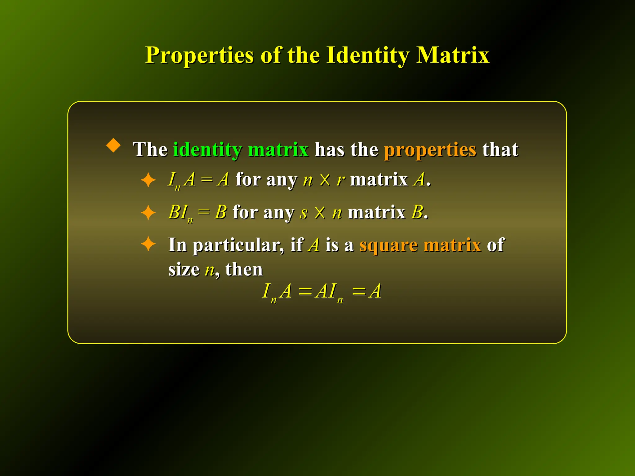 Properties of the Identity Matrix
Properties of the Identity Matrix
 The
The identity matrix
identity matrix has the
has the properties
properties that
that
✦ I
In
n A
A =
= A
A for any
for any n
n ☓
☓ r
r matrix
matrix A
A.
.
✦ BI
BIn
n =
= B
B for any
for any s
s ☓
☓ n
n matrix
matrix B
B.
.
✦ In particular, if
In particular, if A
A is a
is a square matrix
square matrix of
of
size
size n
n, then
, then
n n
I A AI A
 
 