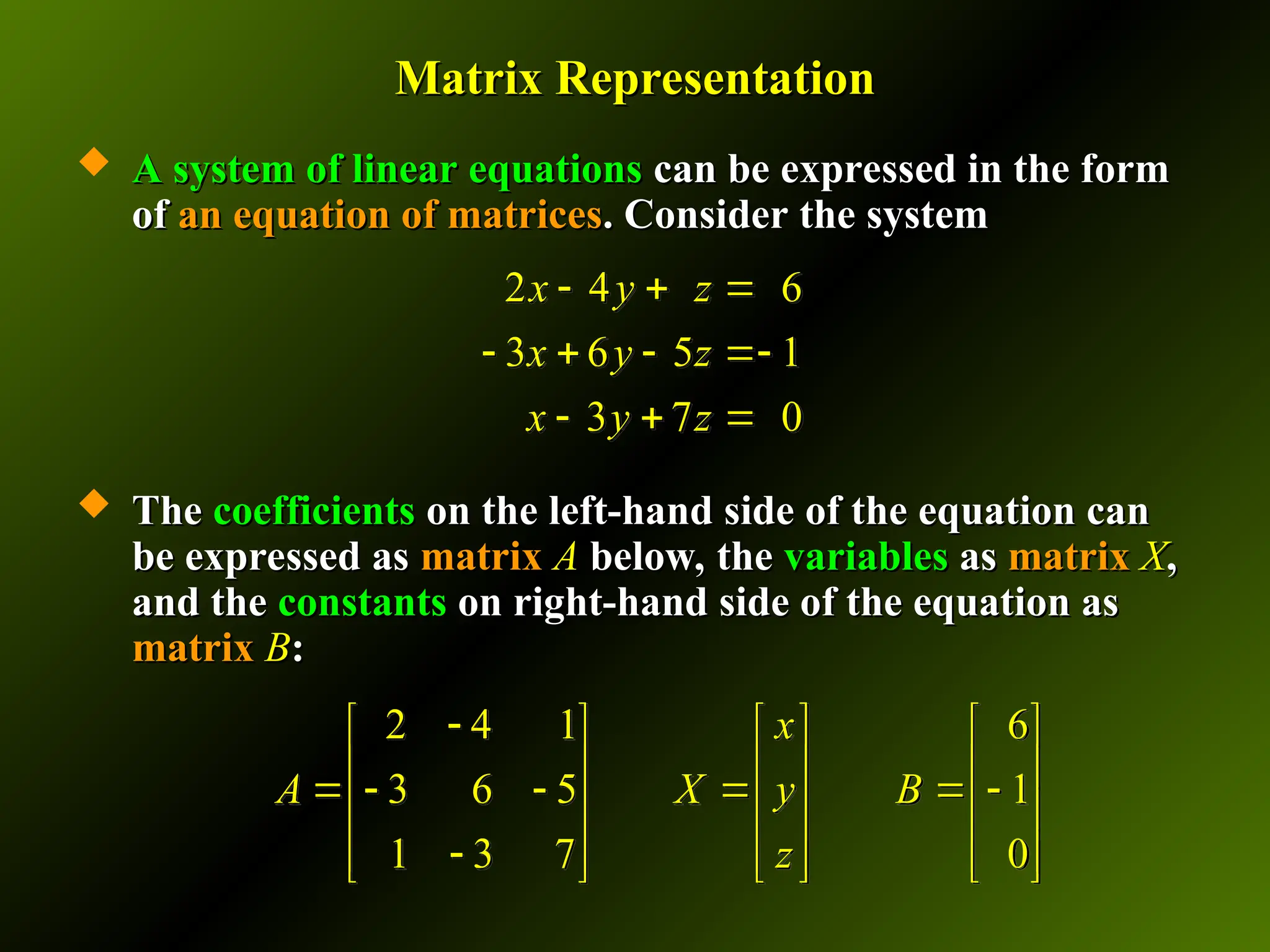 Matrix Representation
Matrix Representation
 A system of linear equations
A system of linear equations can be expressed in the form
can be expressed in the form
of
of an equation of matrices
an equation of matrices. Consider the system
. Consider the system
 The
The coefficients
coefficients on the left-hand side of the equation can
on the left-hand side of the equation can
be expressed as
be expressed as matrix
matrix A
A below, the
below, the variables
variables as
as matrix
matrix X
X,
,
and the
and the constants
constants on right-hand side of the equation as
on right-hand side of the equation as
matrix
matrix B
B:
:
2 4 6
3 6 5 1
3 7 0
x y z
x y z
x y z
  
   
  
2 4 1 6
3 6 5 1
1 3 7 0
x
A X y B
z

     
     
     
     

     
     
 