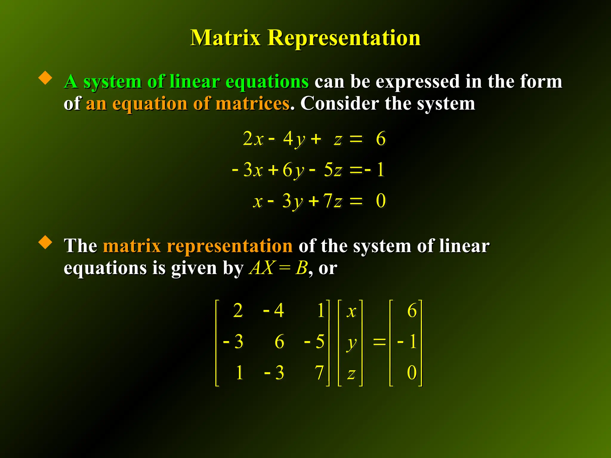 Matrix Representation
Matrix Representation
 A system of linear equations
A system of linear equations can be expressed in the form
can be expressed in the form
of
of an equation of matrices
an equation of matrices. Consider the system
. Consider the system
 The
The matrix representation
matrix representation of the system of linear
of the system of linear
equations is given by
equations is given by AX
AX =
= B
B, or
, or
2 4 6
3 6 5 1
3 7 0
x y z
x y z
x y z
  
   
  
2 4 1 6
3 6 5 1
1 3 7 0
x
y
z

     
     
   
     

     
     
 