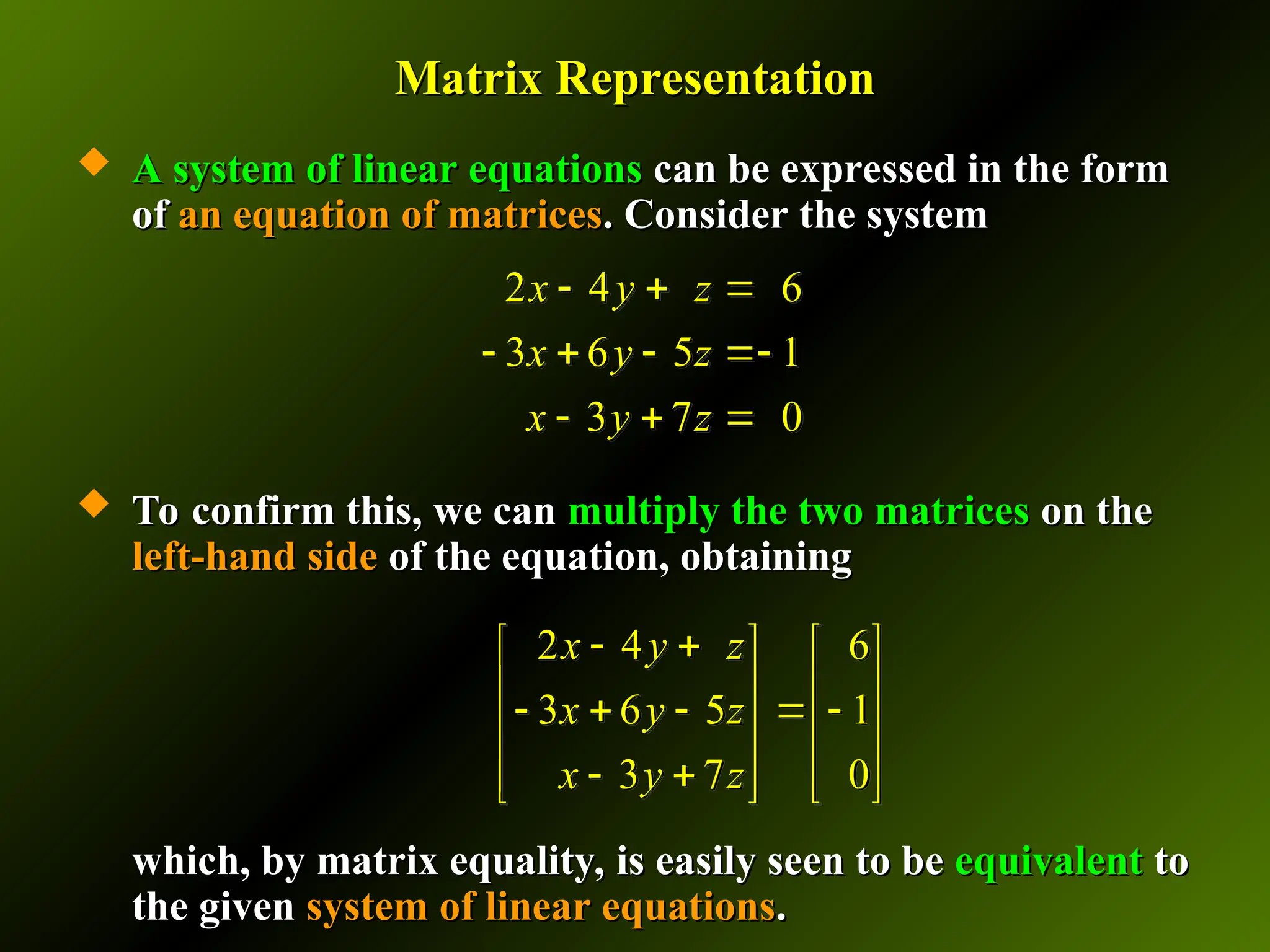 Matrix Representation
Matrix Representation
 A system of linear equations
A system of linear equations can be expressed in the form
can be expressed in the form
of
of an equation of matrices
an equation of matrices. Consider the system
. Consider the system
 To confirm this, we can
To confirm this, we can multiply the two matrices
multiply the two matrices on the
on the
left-hand side
left-hand side of the equation, obtaining
of the equation, obtaining
which, by matrix equality, is easily seen to be
which, by matrix equality, is easily seen to be equivalent
equivalent to
to
the given
the given system of linear equations
system of linear equations.
.
2 4 6
3 6 5 1
3 7 0
x y z
x y z
x y z
  
   
  
2 4 6
3 6 5 1
3 7 0
x y z
x y z
x y z
 
   
   
    
   
 
   
   
 