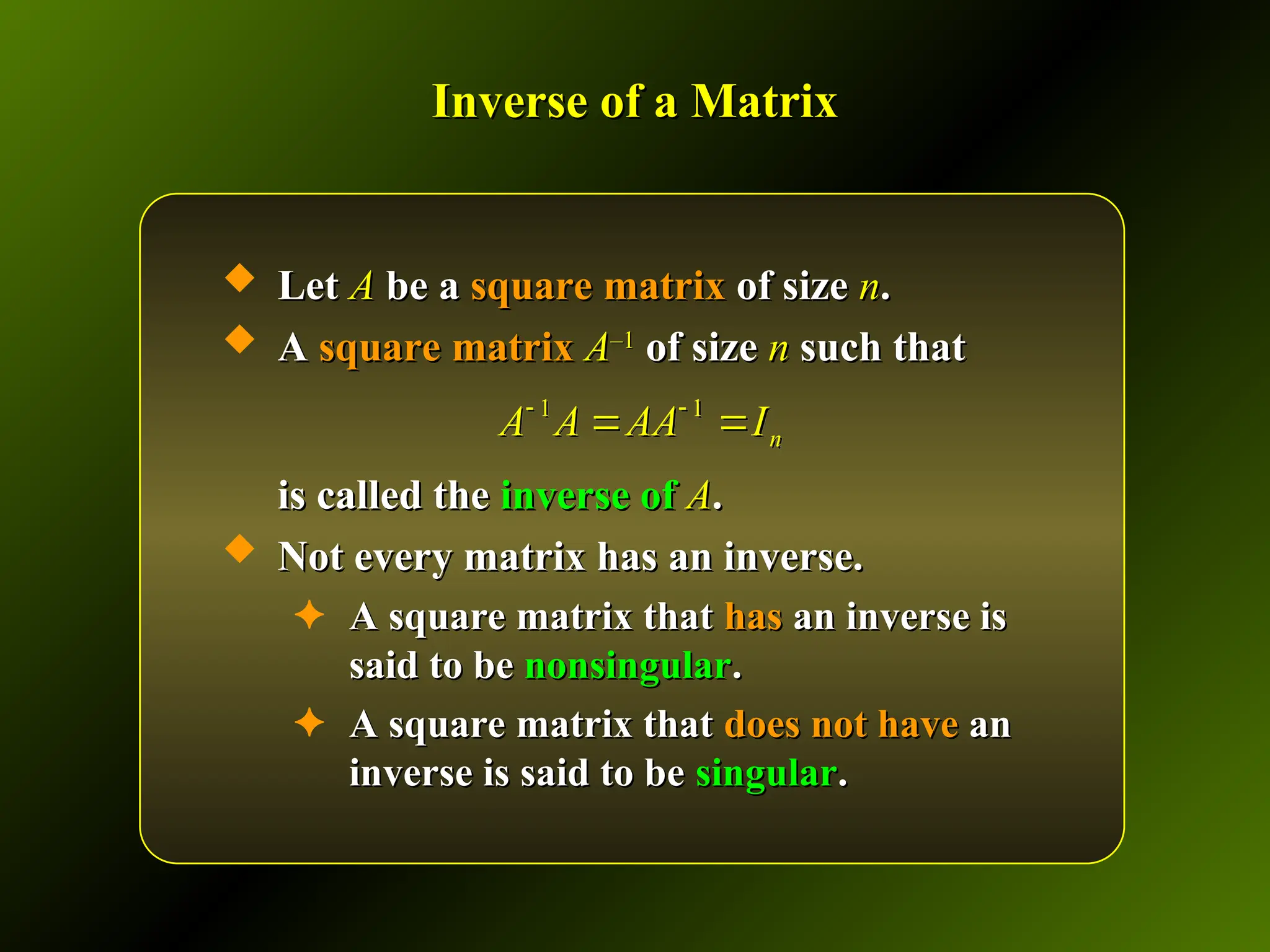 Inverse of a Matrix
Inverse of a Matrix
 Let
Let A
A be a
be a square matrix
square matrix of size
of size n
n.
.
 A
A square matrix
square matrix A
A–1
–1
of size
of size n
n such that
such that
is called the
is called the inverse of
inverse of A
A.
.
 Not every matrix has an inverse.
Not every matrix has an inverse.
✦ A square matrix that
A square matrix that has
has an inverse is
an inverse is
said to be
said to be nonsingular
nonsingular.
.
✦ A square matrix that
A square matrix that does not have
does not have an
an
inverse is said to be
inverse is said to be singular
singular.
.
1 1
n
A A AA I
 
 
 
