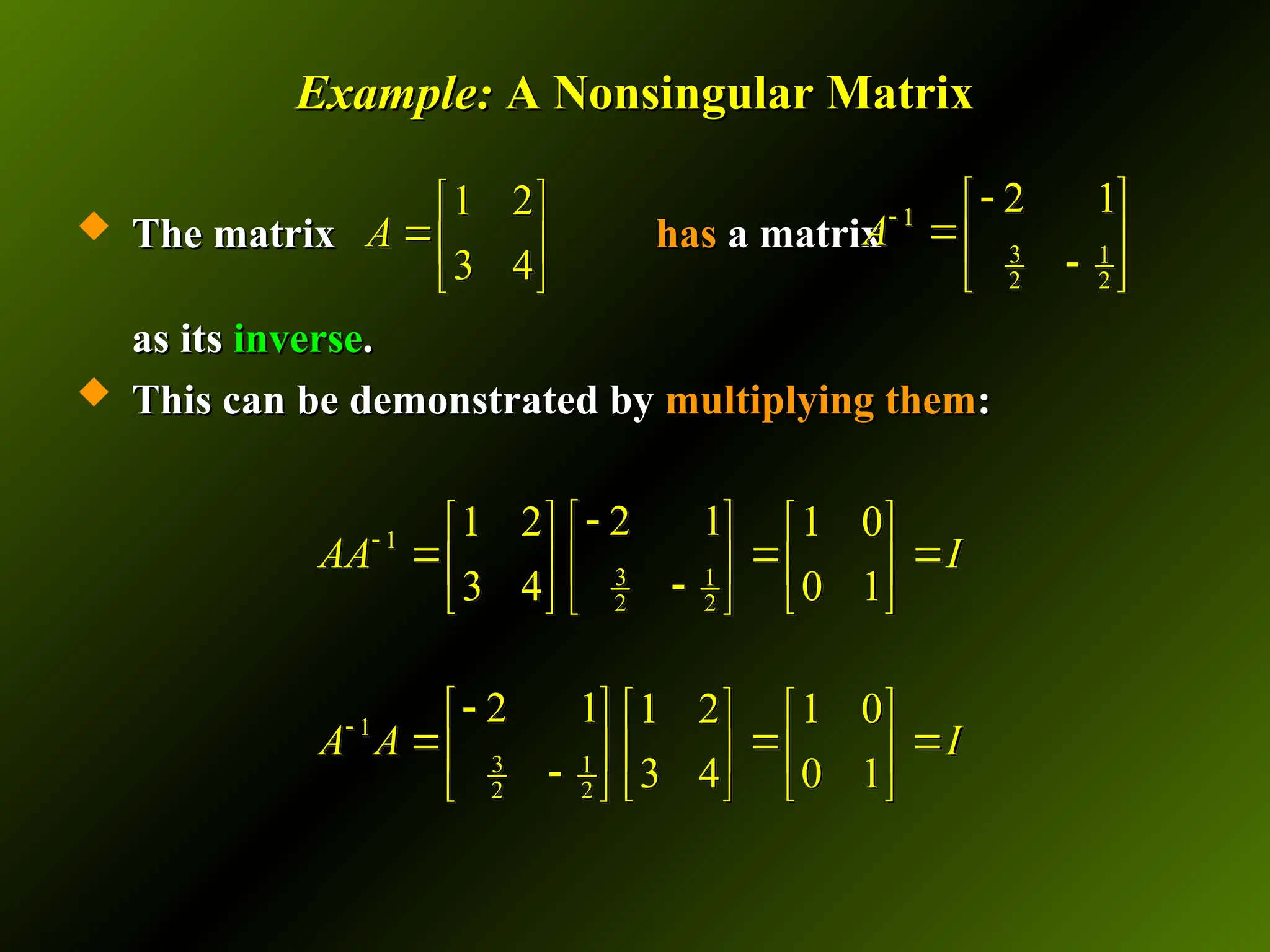 Example:
Example: A Nonsingular Matrix
A Nonsingular Matrix
 The matrix
The matrix has
has a matrix
a matrix
as its
as its inverse
inverse.
.
 This can be demonstrated by
This can be demonstrated by multiplying them
multiplying them:
:
1 2
3 4
A
 
 
 
1
3 1
2 2
2 1
A

 
 

 
1
3 1
2 2
2 1
1 2 1 0
3 4 0 1
AA I


 
   
  
 
   

   
 
1
3 1
2 2
2 1 1 2 1 0
3 4 0 1
A A I


     
  
     
    
 
 