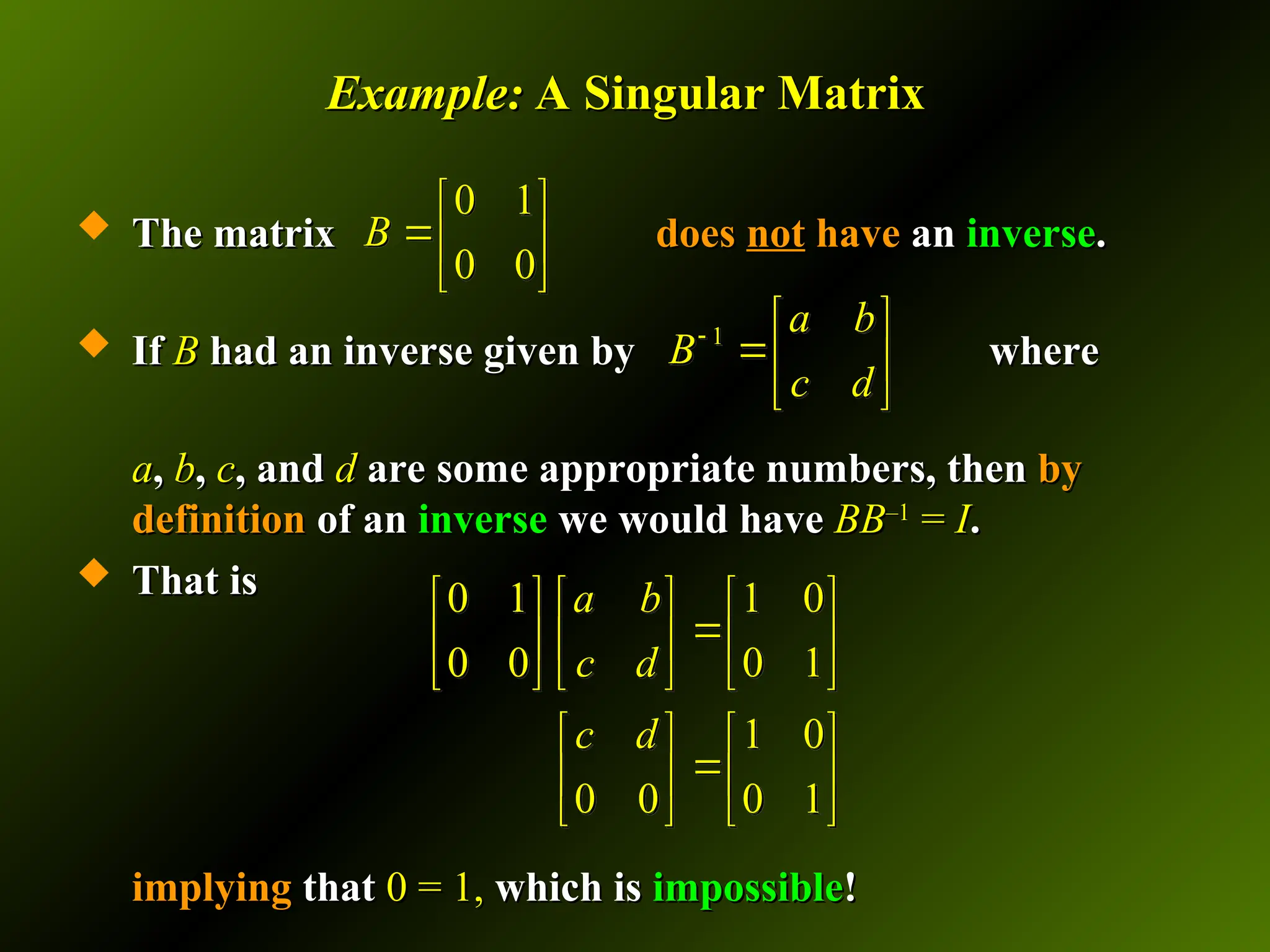 Example:
Example: A Singular Matrix
A Singular Matrix
 The matrix
The matrix does
does not
not have
have an
an inverse
inverse.
.
 If
If B
B had an inverse given by
had an inverse given by where
where
a
a,
, b
b,
, c
c, and
, and d
d are some appropriate numbers, then
are some appropriate numbers, then by
by
definition
definition of an
of an inverse
inverse we would have
we would have BB
BB–1
–1
=
= I
I.
.
 That is
That is
implying
implying that
that 0 = 1,
0 = 1, which is
which is impossible
impossible!
!
0 1
0 0
B
 
 
 
0 1 1 0
0 0 0 1
1 0
0 0 0 1
a b
c d
c d
     

     
     
   

   
   
1
a b
B
c d
  
 
 
 
