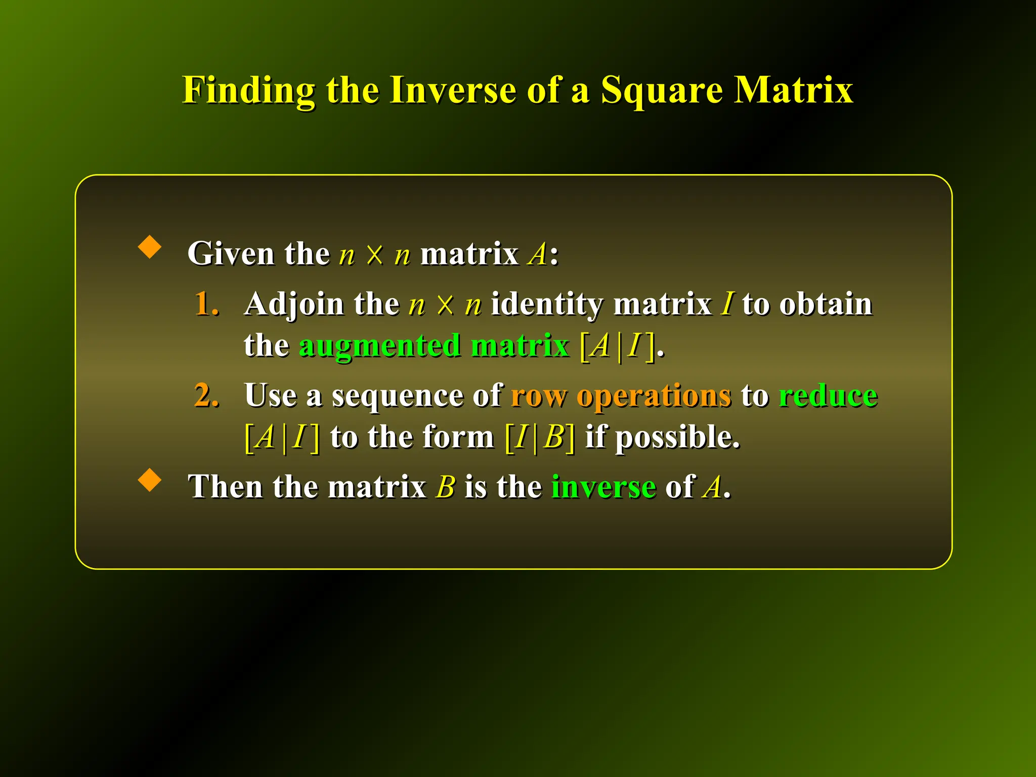 Finding the Inverse of a Square Matrix
Finding the Inverse of a Square Matrix
 Given the
Given the n
n ☓
☓ n
n matrix
matrix A
A:
:
1.
1. Adjoin the
Adjoin the n
n ☓
☓ n
n identity matrix
identity matrix I
I to obtain
to obtain
the
the augmented matrix
augmented matrix [
[A
A |
| I
I ]
].
.
2.
2. Use a sequence of
Use a sequence of row operations
row operations to
to reduce
reduce
[
[A
A |
| I
I ]
] to the form
to the form [
[I
I |
| B
B]
] if possible.
if possible.
 Then the matrix
Then the matrix B
B is the
is the inverse
inverse of
of A
A.
.
 