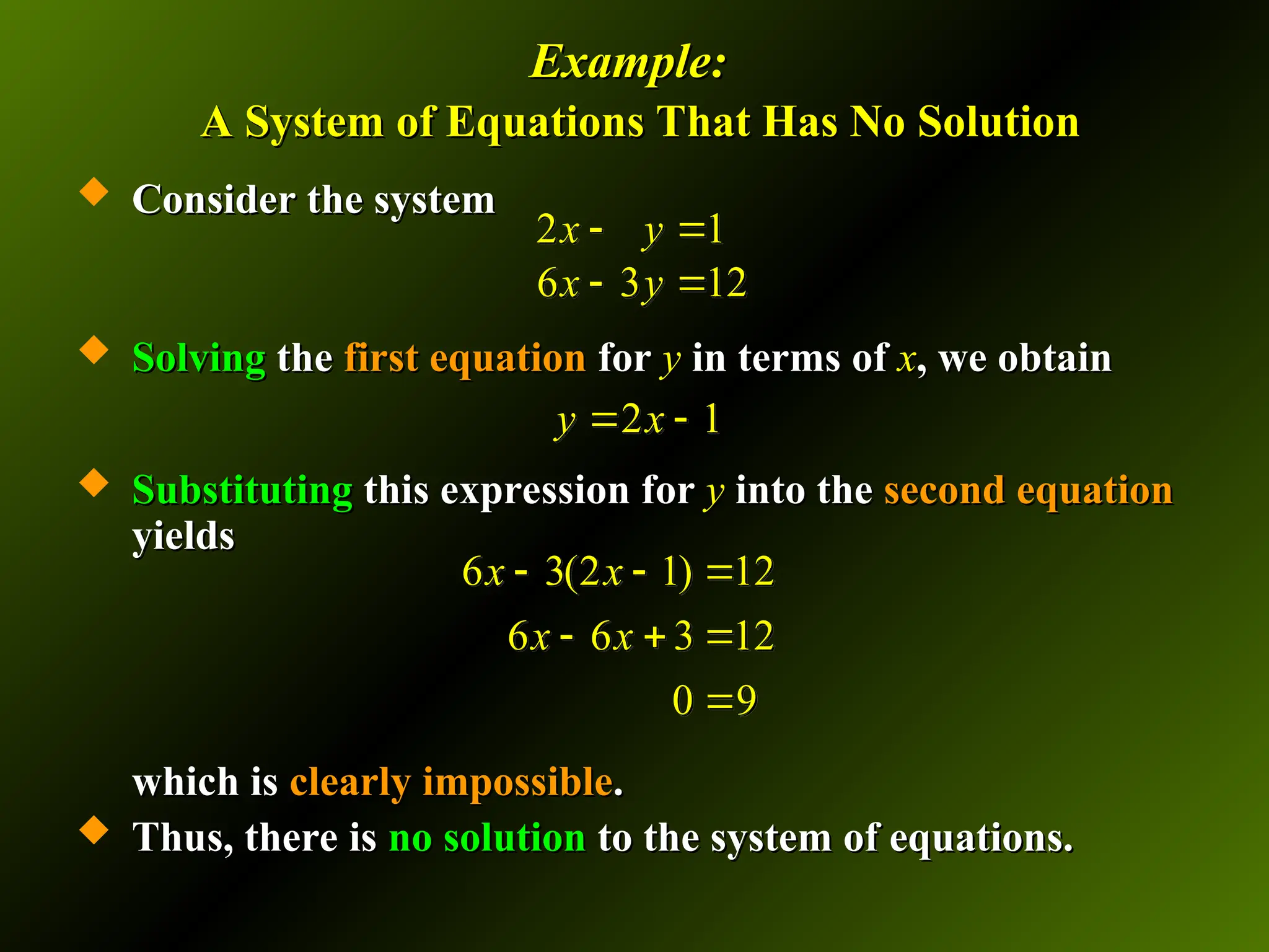 Example:
Example:
A System of Equations That Has No Solution
A System of Equations That Has No Solution
 Consider the system
Consider the system
 Solving
Solving the
the first equation
first equation for
for y
y in terms of
in terms of x
x, we obtain
, we obtain
 Substituting
Substituting this expression for
this expression for y
y into the
into the second equation
second equation
yields
yields
which is
which is clearly
clearly impossible
impossible.
.
 Thus, there is
Thus, there is no solution
no solution to the system of equations.
to the system of equations.
2 1
6 3 12
x y
x y
 
 
2 1
y x
 
6 3(2 1) 12
6 6 3 12
0 9
x x
x x
  
  

 
