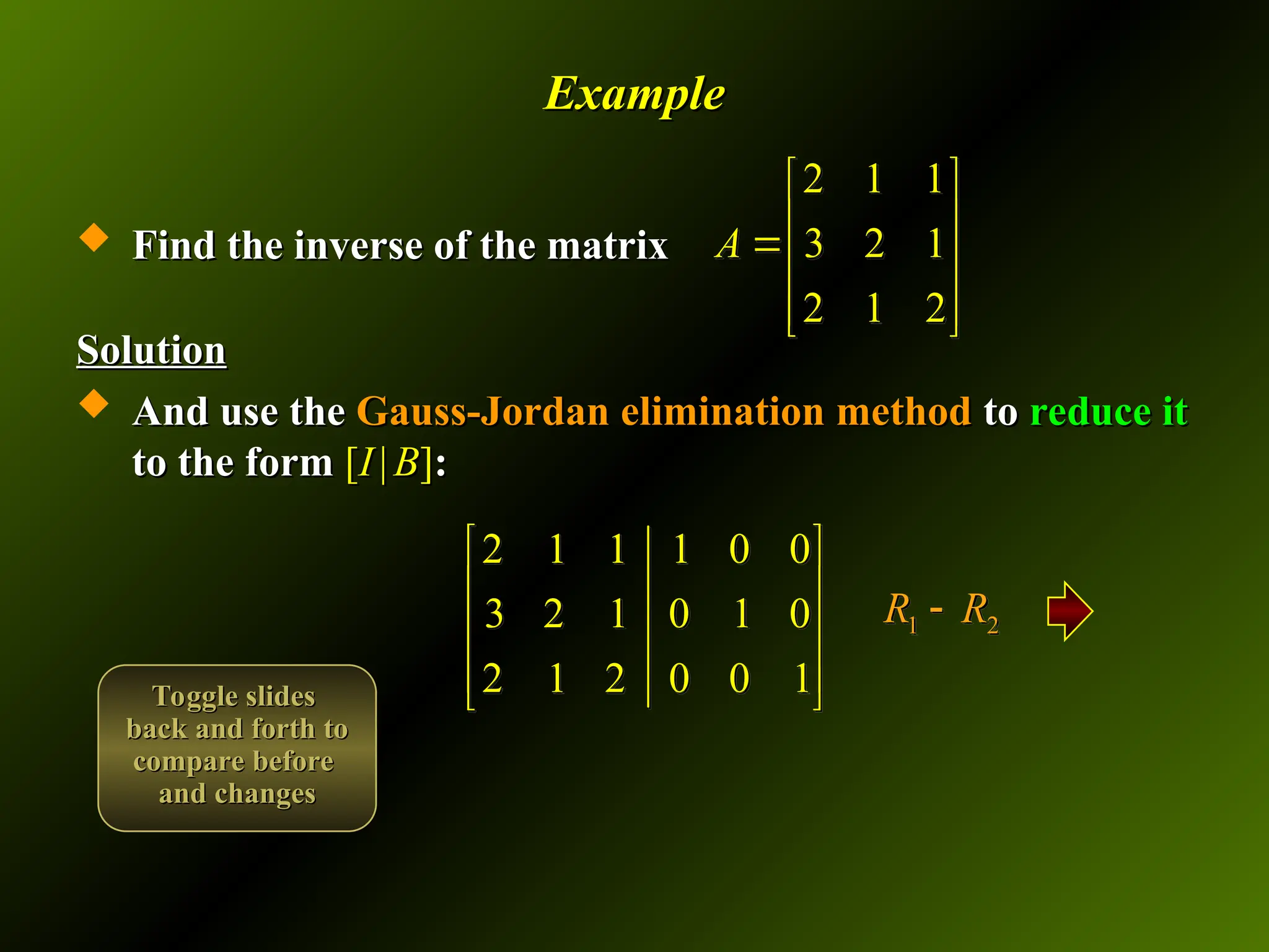 Example
Example
 Find the inverse of the matrix
Find the inverse of the matrix
Solution
Solution
 And use the
And use the Gauss-Jordan elimination method
Gauss-Jordan elimination method to
to reduce it
reduce it
to the form
to the form [
[I
I |
| B
B]
]:
:
2 1 1
3 2 1
2 1 2
A
 
 

 
 
 
2 1 1 1 0 0
3 2 1 0 1 0
2 1 2 0 0 1
 
 
 
 
 
1 2
R R

Toggle slides
Toggle slides
back and forth to
back and forth to
compare before
compare before
and changes
and changes
 