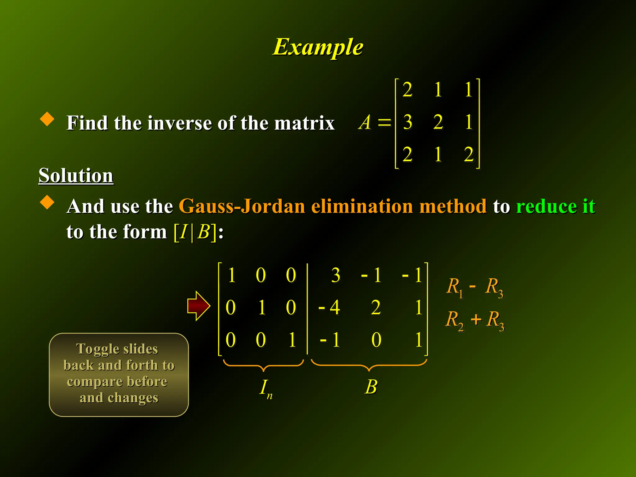 Example
Example
 Find the inverse of the matrix
Find the inverse of the matrix
Solution
Solution
 And use the
And use the Gauss-Jordan elimination method
Gauss-Jordan elimination method to
to reduce it
reduce it
to the form
to the form [
[I
I |
| B
B]
]:
:
2 1 1
3 2 1
2 1 2
A
 
 

 
 
 
1 0 0 3 1 1
0 1 0 4 2 1
0 0 1 1 0 1
 
 
 

 
 

 
1 3
2 3
R R
R R


I
In
n B
B
Toggle slides
Toggle slides
back and forth to
back and forth to
compare before
compare before
and changes
and changes
 