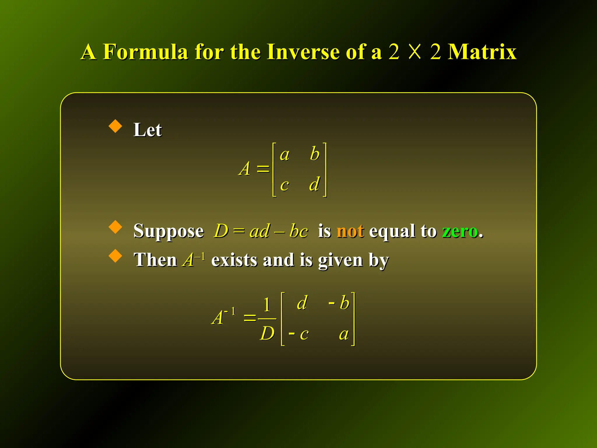 A Formula for the Inverse of a
A Formula for the Inverse of a 2
2 ☓
☓ 2
2 Matrix
Matrix
 Let
Let
 Suppose
Suppose D
D =
= ad – bc
ad – bc is
is not
not equal to
equal to zero
zero.
.
 Then
Then A
A–1
–1
exists and is given by
exists and is given by
a b
A
c d
 
 
 
1 1 d b
A
c a
D


 
  

 
 