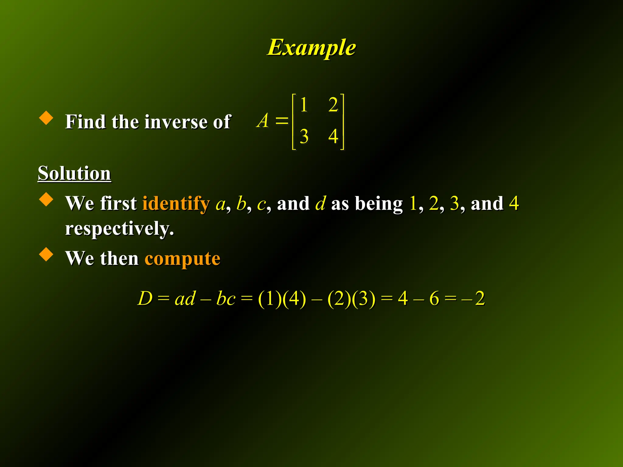 Example
Example
 Find the inverse of
Find the inverse of
Solution
Solution
 We first
We first identify
identify a
a,
, b
b,
, c
c, and
, and d
d as being
as being 1
1,
, 2
2,
, 3
3, and
, and 4
4
respectively.
respectively.
 We then
We then compute
compute
D
D =
= ad – bc
ad – bc = (1)(4) – (2)(3) = 4 – 6 = –
= (1)(4) – (2)(3) = 4 – 6 = – 2
2
1 2
3 4
A
 
 
 
 