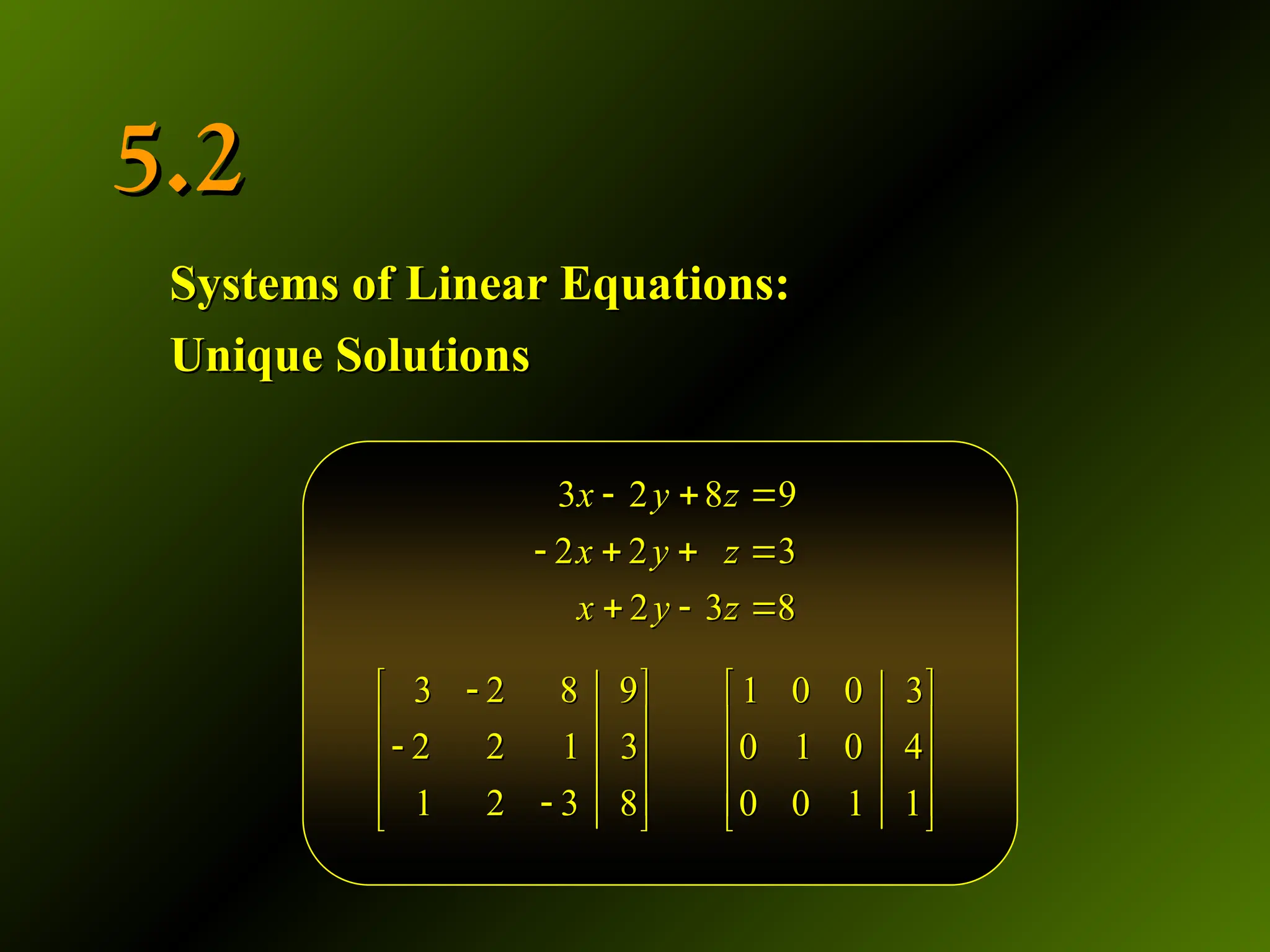5.2
5.2
Systems of Linear Equations:
Systems of Linear Equations:
Unique Solutions
Unique Solutions
3 2 8 9
2 2 1 3
1 2 3 8

 
 

 
 

 
3 2 8 9
2 2 1 3
1 2 3 8

 
 

 
 

 
3 2 8 9
2 2 3
2 3 8
x y z
x y z
x y z
  
   
  
3 2 8 9
2 2 3
2 3 8
x y z
x y z
x y z
  
   
  
1 0 0 3
0 1 0 4
0 0 1 1
 
 
 
 
 
1 0 0 3
0 1 0 4
0 0 1 1
 
 
 
 
 
 