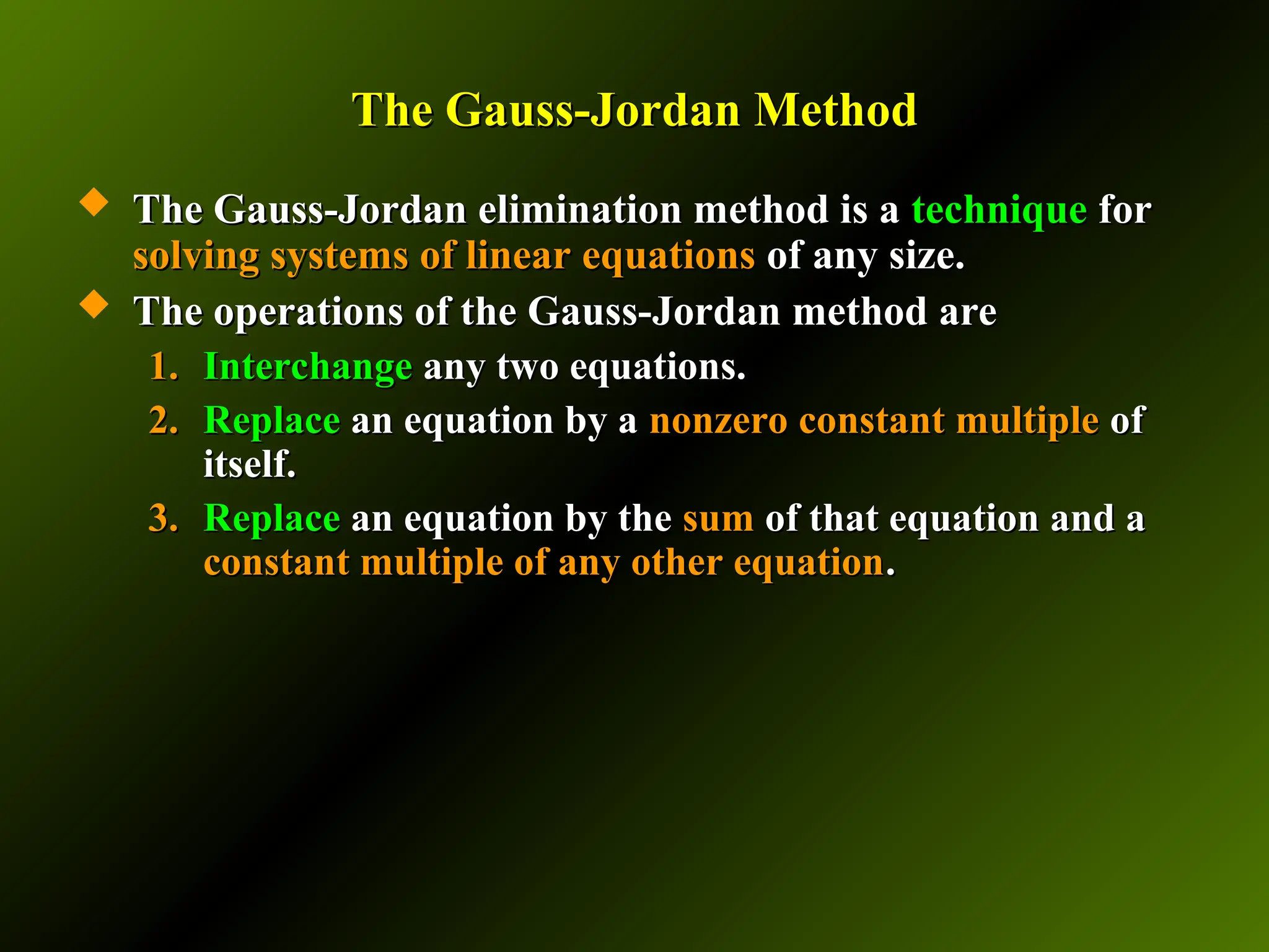 The Gauss-Jordan Method
The Gauss-Jordan Method
 The Gauss-Jordan elimination method is a
The Gauss-Jordan elimination method is a technique
technique for
for
solving systems of linear equations
solving systems of linear equations of any size.
of any size.
 The operations of the Gauss-Jordan method are
The operations of the Gauss-Jordan method are
1.
1. Interchange
Interchange any two equations.
any two equations.
2.
2. Replace
Replace an equation by a
an equation by a nonzero constant multiple
nonzero constant multiple of
of
itself.
itself.
3.
3. Replace
Replace an equation by the
an equation by the sum
sum of that equation and a
of that equation and a
constant multiple of any other equation
constant multiple of any other equation.
.
 