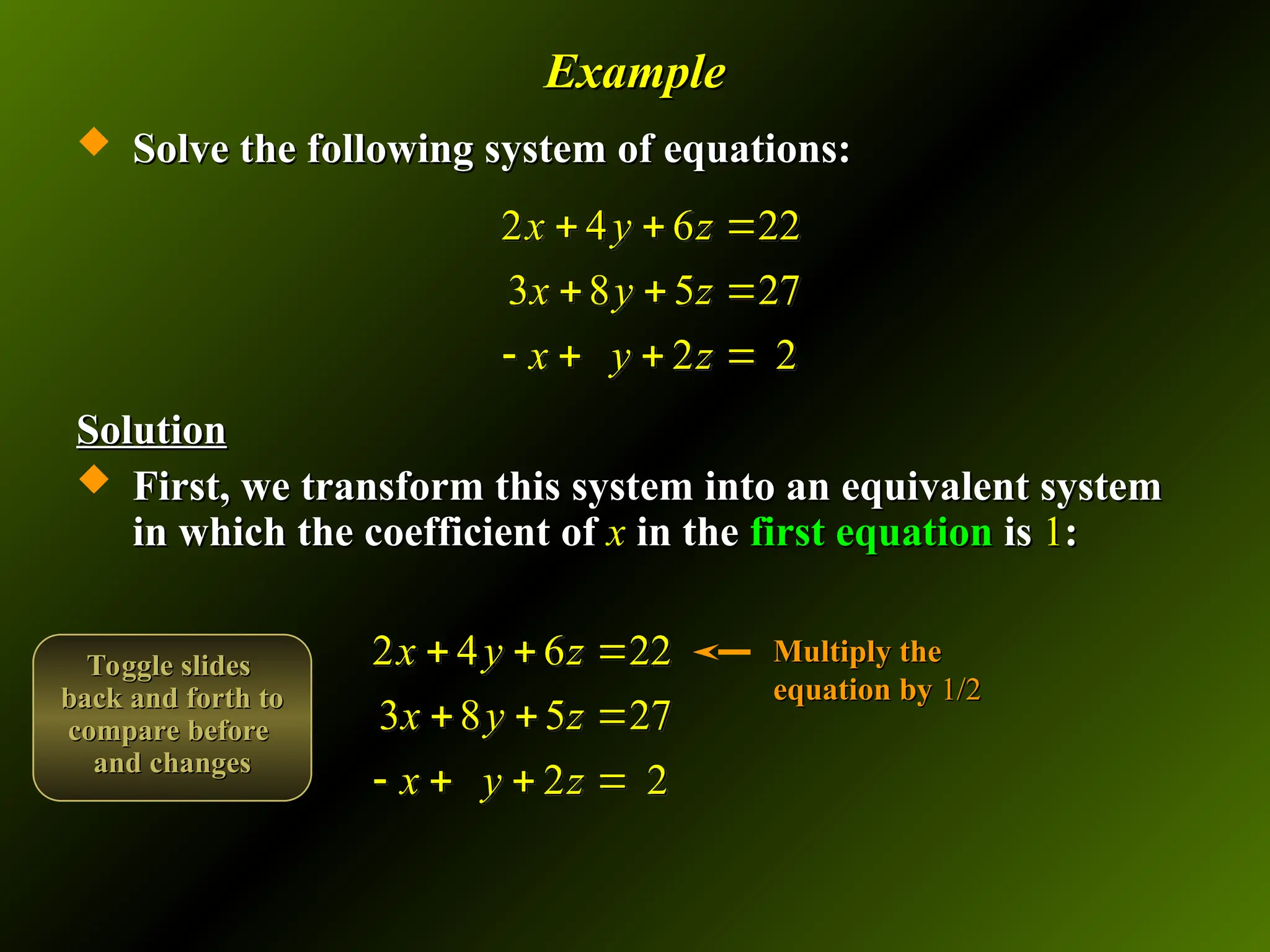Example
Example
 Solve the following system of equations:
Solve the following system of equations:
Solution
Solution
 First, we transform this system into an equivalent system
First, we transform this system into an equivalent system
in which the coefficient of
in which the coefficient of x
x in the
in the first equation
first equation is
is 1
1:
:
2 4 6 22
3 8 5 27
2 2
x y z
x y z
x y z
  
  
   
2 4 6 22
3 8 5 27
2 2
x y z
x y z
x y z
  
  
   
Multiply the
Multiply the
equation by
equation by 1/2
1/2
Toggle slides
Toggle slides
back and forth to
back and forth to
compare before
compare before
and changes
and changes
 